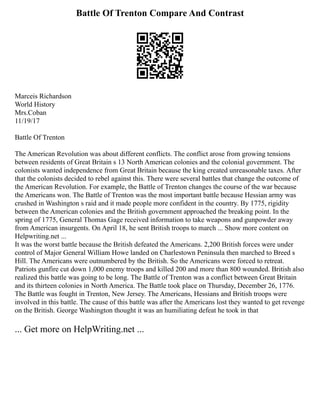 Battle Of Trenton Compare And Contrast
Marceis Richardson
World History
Mrs.Coban
11/19/17
Battle Of Trenton
The American Revolution was about different conflicts. The conflict arose from growing tensions
between residents of Great Britain s 13 North American colonies and the colonial government. The
colonists wanted independence from Great Britain because the king created unreasonable taxes. After
that the colonists decided to rebel against this. There were several battles that change the outcome of
the American Revolution. For example, the Battle of Trenton changes the course of the war because
the Americans won. The Battle of Trenton was the most important battle because Hessian army was
crushed in Washington s raid and it made people more confident in the country. By 1775, rigidity
between the American colonies and the British government approached the breaking point. In the
spring of 1775, General Thomas Gage received information to take weapons and gunpowder away
from American insurgents. On April 18, he sent British troops to march ... Show more content on
Helpwriting.net ...
It was the worst battle because the British defeated the Americans. 2,200 British forces were under
control of Major General William Howe landed on Charlestown Peninsula then marched to Breed s
Hill. The Americans were outnumbered by the British. So the Americans were forced to retreat.
Patriots gunfire cut down 1,000 enemy troops and killed 200 and more than 800 wounded. British also
realized this battle was going to be long. The Battle of Trenton was a conflict between Great Britain
and its thirteen colonies in North America. The Battle took place on Thursday, December 26, 1776.
The Battle was fought in Trenton, New Jersey. The Americans, Hessians and British troops were
involved in this battle. The cause of this battle was after the Americans lost they wanted to get revenge
on the British. George Washington thought it was an humiliating defeat he took in that
... Get more on HelpWriting.net ...
 