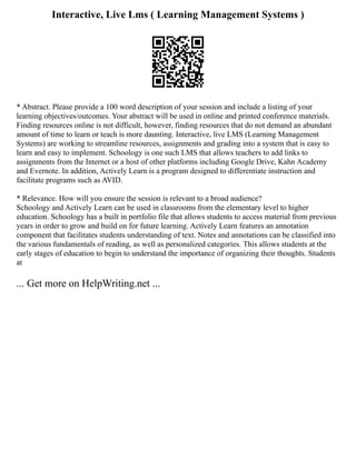 Interactive, Live Lms ( Learning Management Systems )
* Abstract. Please provide a 100 word description of your session and include a listing of your
learning objectives/outcomes. Your abstract will be used in online and printed conference materials.
Finding resources online is not difficult, however, finding resources that do not demand an abundant
amount of time to learn or teach is more daunting. Interactive, live LMS (Learning Management
Systems) are working to streamline resources, assignments and grading into a system that is easy to
learn and easy to implement. Schoology is one such LMS that allows teachers to add links to
assignments from the Internet or a host of other platforms including Google Drive, Kahn Academy
and Evernote. In addition, Actively Learn is a program designed to differentiate instruction and
facilitate programs such as AVID.
* Relevance. How will you ensure the session is relevant to a broad audience?
Schoology and Actively Learn can be used in classrooms from the elementary level to higher
education. Schoology has a built in portfolio file that allows students to access material from previous
years in order to grow and build on for future learning. Actively Learn features an annotation
component that facilitates students understanding of text. Notes and annotations can be classified into
the various fundamentals of reading, as well as personalized categories. This allows students at the
early stages of education to begin to understand the importance of organizing their thoughts. Students
at
... Get more on HelpWriting.net ...
 