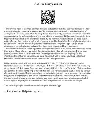 Diabetes Essay example
There are two types of diabetes: diabetes insipidus and diabetes mellitus. Diabetes insipidus is a rare
metabolic disorder caused by a deficiency of the pituitary hormone, which is usually the result of
damage to the pituitary gland. Diabetes insipidus is characterized by enormous amounts of urine that
are produced by the body regardless of how much liquid is consumed. Diabetes mellitus results from
the production of insufficient amounts of insulin by the pancreas. Without insulin the body cannot
utilize glucose, thus creating a high level of glucose in the blood and a low level of glucose absorption
by the tissues. Diabetes mellitus is generally divided into two categories: type I called insulin
dependent or juvenile diabetes and type II ... Show more content on Helpwriting.net ...
The National Institutes of Health report that undiagnosed diabetes is the reason behind millions losing
their vision. Those who are overweight face the greatest risk of developing diabetes. It is the third
leading cause of death in the United States.Other signs of diabetes include lingering flu like
symptoms, loss of hair on legs, increased facial hair, small yellow bumps anywhere on the body
(known as xanthomas cholesterol), and inflammation of the penile skin.
Diabetes is associated with arteriosclerosis.DIABETES SELF TESTSType I Diabetes(Insulin
Dependent or Juvenile Diabetes)To test for type I diabetes:1. Purchase chemically treated plastic strips
at the drugstore.2. Prick your finger and apply a drop of blood to the tip of the strip.3. Wait one minute
and compare the color on the strip to a color chart that lists various glucose levels. (There are various
electronic devices available that can analyze the test strip for you and give you a numerical read out of
the glucose level.)There is a new device caned Glucometer 2 (Miles Laboratories, Elkhart Indiana)
that can be used at home at your convenience. You simply prick your finger with the spring loaded
needle, apply a drop of your blood to the test strip, and place it into the machine for analysis.
This test will give you immediate feedback on your condition.Type
... Get more on HelpWriting.net ...
 