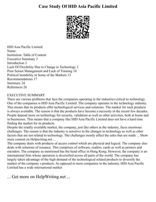 Case Study Of HID Asia Pacific Limited
HID Asia Pacific Limited
Name:
Institution: Table of Content
Executive Summary 3
Introduction 3
Lack Of Flexibility Due to Change in Technology 3
Poor Senior Management and Lack of Training 10
Political Instability in Some of the Markets 13
Recommendations 17
Summary 24
References 26
EXECUTIVE SUMMARY
There are various problems that face the companies operating in the industries critical to technology.
One of the companies is HID Asia Pacific Limited. The company operates in the technology industry.
This means that its products offer technological services and solutions. The market for such products
is always available. The reason is that the products have become a necessity in the recent few decades.
People depend more on technology for security, validation as well as other activities, both at home and
in businesses. This means that a company like HID Asia Pacific Limited does not have a hard time
finding the market for its products.
Despite the readily available market, the company, just like others in the industry, faces enormous
challenges. The reason is that the industry is sensitive to the changes in technology as well as other
factors that are not related to technology. The challenges mostly affect the sales that are made ... Show
more content on Helpwriting.net ...
The company deals with products of access control which are physical and logical. The company also
deals with solutions of issuance. This comprises of software, readers, cards as well as printers and
encoders. The company as mentioned has the head office in Hong Kong. However, the company is an
international firm whose operation is diversified across all parts of the world. The company has
largely taken advantage of the high demand of the technological related products to diversify the
market of the company s products. As opposed to most companies in the industry, HID Asia Pacific
Limited has a wide international market
... Get more on HelpWriting.net ...
 