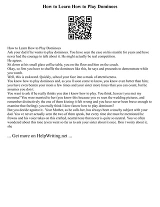 How to Learn How to Play Dominoes
How to Learn How to Play Dominoes
Ask your dad if he wants to play dominoes. You have seen the case on his mantle for years and have
never had the courage to talk about it. He might actually be real competition.
He agrees.
Sit down at his small glass coffee table, you on the floor and him on the couch.
Okay, so first you have to shuffle the dominoes like this, he says and proceeds to demonstrate while
you watch.
Well, this is awkward. Quickly, school your face into a mask of attentiveness.
You know how to play dominoes and, as you ll soon come to know, you know even better than him;
you have even beaten your mom a few times and your sister more times than you can count, but he
assumes you don t.
You want to ask if he really thinks you don t know how to play. You think, haven t you met my
momma? You were married to her (you know this because you ve seen the wedding pictures, and
remember distinctively the one of them kissing it felt wrong and you have never been brave enough to
examine that feeling); you really think I don t know how to play dominoes?
But you decide against it . Your Mother, as he calls her, has always been a touchy subject with your
dad. You ve never actually seen the two of them speak, but every time she must be mentioned he
frowns and his voice takes on this crafted, neutral tone that never is quite so neutral. You ve often
wondered about this tone (even went so far as to ask your sister about it once. Don t worry about it,
she
... Get more on HelpWriting.net ...
 