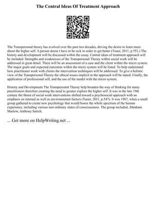 The Central Ideas Of Treatment Approach
The Transpersonal theory has evolved over the past two decades, driving the desire to learn more
about the higher self. A person doesn t have to be sick in order to get better (Tuner, 2011, p.551,) The
history and development will be discussed within the essay. Central ideas of treatment approach will
be included. Strengths and weaknesses of the Transpersonal Theory within social work will be
addressed in great detail. There will be an assessment of a case and the client within the micro system.
The major goals and expected outcomes within the micro system will be listed. To help understand
how practitioner work with clients the intervention techniques will be addressed. To give a holistic
view of the Transpersonal Theory the ethical issues implicit in the approach will be stated. Finally, the
application of professional self, and the use of the model with the micro system.
History and Development The Transpersonal Theory help broaden the way of thinking for many
practitioners therefore creating the need to greater explore the higher self. It was in the late 19th
century the thrust of social work interventions shifted toward a psychosocial approach with an
emphasis on internal as well as environmental factors (Tuner, 2011, p.547). It was 1967, when a small
group gathered to create new psychology that would honor the whole spectrum of the human
experience, including various non ordinary states of consciousness. The group included, Abraham
Maslow, Anthony Sutich,
... Get more on HelpWriting.net ...
 