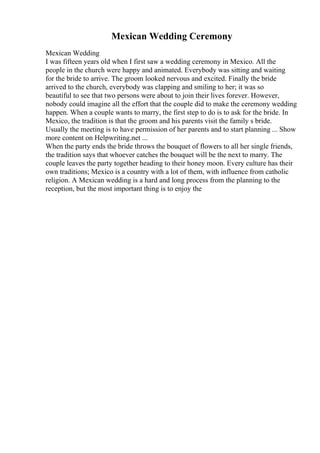 Mexican Wedding Ceremony
Mexican Wedding
I was fifteen years old when I first saw a wedding ceremony in Mexico. All the
people in the church were happy and animated. Everybody was sitting and waiting
for the bride to arrive. The groom looked nervous and excited. Finally the bride
arrived to the church, everybody was clapping and smiling to her; it was so
beautiful to see that two persons were about to join their lives forever. However,
nobody could imagine all the effort that the couple did to make the ceremony wedding
happen. When a couple wants to marry, the first step to do is to ask for the bride. In
Mexico, the tradition is that the groom and his parents visit the family s bride.
Usually the meeting is to have permission of her parents and to start planning ... Show
more content on Helpwriting.net ...
When the party ends the bride throws the bouquet of flowers to all her single friends,
the tradition says that whoever catches the bouquet will be the next to marry. The
couple leaves the party together heading to their honey moon. Every culture has their
own traditions; Mexico is a country with a lot of them, with influence from catholic
religion. A Mexican wedding is a hard and long process from the planning to the
reception, but the most important thing is to enjoy the
 