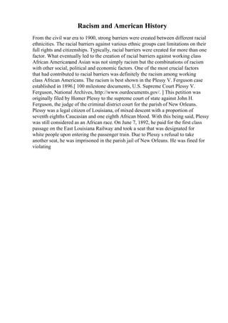Racism and American History
From the civil war era to 1900, strong barriers were created between different racial
ethnicities. The racial barriers against various ethnic groups cast limitations on their
full rights and citizenships. Typically, racial barriers were created for more than one
factor. What eventually led to the creation of racial barriers against working class
African Americanand Asian was not simply racism but the combinations of racism
with other social, political and economic factors. One of the most crucial factors
that had contributed to racial barriers was definitely the racism among working
class African Americans. The racism is best shown in the Plessy V. Ferguson case
established in 1896.[ 100 milestone documents, U.S. Supreme Court Plessy V.
Ferguson, National Archives, http://www.ourdocuments.gov/. ] This petition was
originally filed by Homer Plessy to the supreme court of state against John H.
Ferguson, the judge of the criminal district court for the parish of New Orleans.
Plessy was a legal citizen of Louisiana, of mixed descent with a proportion of
seventh eighths Caucasian and one eighth African blood. With this being said, Plessy
was still considered as an African race. On June 7, 1892, he paid for the first class
passage on the East Louisiana Railway and took a seat that was designated for
white people upon entering the passenger train. Due to Plessy s refusal to take
another seat, he was imprisoned in the parish jail of New Orleans. He was fined for
violating
 