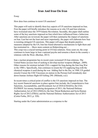 Iran And Iran On Iran
Essay
How does Iran continue to resist US sanctions?
This paper will seek to identify three key aspects of US sanctions imposed on Iran.
First the paper will briefly introduce the reasons as to why US and Iran relations
have worsened since the 1979 Islamic Revolution. Secondly, this paper shall outline
some of the key sanctions imposed on Iran which have influenced Irans s behaviour.
After sanctions are reviewed, the paper will then summarise the impact of sanctions
on Iran. Last but not the least and most importantly, the paper will elaborate how Iran
is resisting stringent US sanctions. This paper will argue that despite punitive
measures adopted by the US, Iran has found alternative mechanisms to fight them and
has reoriented its ... Show more content on Helpwriting.net ...
This coup was a crucial turning point in US Iran relations. Sixty years on, the coup
continues to loom large in Iran s national psyche and remains a thorn in the country s
relations with the West. (Bezhan, 2013)
Iran s nuclear programme has in recent years worsened US Iran relations. The
United States accuses Iran of seeking to develop nuclear weapons (Bahgat , 2009).
Other reasons for mistrust include USA s support for Iraq during the Iran Iraq War
in the 1980 s. Specifically, Iran continues to resent the US supplying Iraq with the
chemical weapons it used during the war. Adding fuel to the fire, in 1988, US guided
missile Cruiser the USS Vincennes on station in the Persian Gulf mistakenly shot
down Iranian Airlines flight 655 killing 290. (Milinski, n.d.)
In recent times a critical point of conflict is the US sanctions imposed on Iran. The
key recent financial sanctions in place against Iran include: the Comprehensive Iran
Sanctions, Accountability, and Divestment Act of 2010 (CISADA); the USA
PATRIOT Act money laundering designation of 2011; the National Defense
Authorization Act of 2012 (NDAA); the Iran Threat Reduction and Syria Human
Rights Act of 2012 (ITRA); and the National Defense Authorization Act of 2013
(Carter Farha, 2013, p. 320).
Starting under the Carter administration as a response to the
 