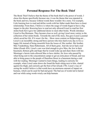 Personal Response For The Book Thief
The Book Thief I believe that the theme of the book thief is the power of words. I
chose this theme specifically because one, it was the theme that was repeated in
the book and two, because without words there wouldn t be a story. For example,
Lisle learning how to read and define words with her father made them have a closer
relationship. From there, I believe is where the usage of words began to have a big
impact to the plot. Knowing how to read not only allowed Liesel to read her first
stolen book but it gave her additional desire to steal other books. Words introduce
Liesel to Ilsa Hermann. They became close as well, giving Liesel more variety to the
collection of her stolen books. Towards the end of the story, Ilsa gave Liesel a journal
which saved her life. If it wasn t for the... Show more content on Helpwriting.net ...
Liesel is an incredibly strong and brave person who tries hard every day to live a
happy life instead of being mournful from the losses of, Her mother. Her brother.
Max Vandenburg. Hans Hubermann. All of them gone. And she never had a real
father (Zusak 426). Liesel s care was kind enough to give Max, the Jew in their
basement, thirteen gifts and hope that he would wake up and share them with her.
Meminger s heroic traits allowed Max to have shelter, for Jews who passed by
when being sent to the concentration camps to get an extra piece of bread, and was
able to bring peace to the people of Hamilton Street in a basement during a raid
with her reading. Meminger wanted to learn things, leading to curiosity for
example, when Liesel came down she found the book sitting next to him, slanted
against his thigh, and curiosity got the best of her (Zusak 278). Liesel s way of
seeing the world I believe is that words have an enormous amount of impact on
humans, which can be used for bad and good. The bad use of words led to hatred
and war while using words wisely can help humans
 