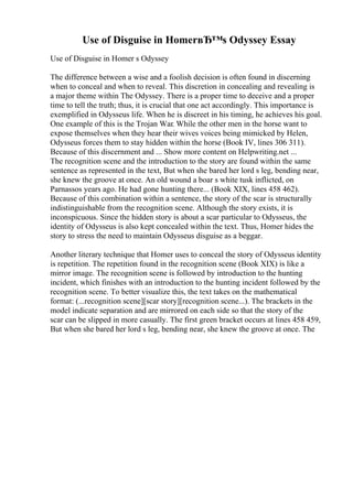 Use of Disguise in HomerвЂ™s Odyssey Essay
Use of Disguise in Homer s Odyssey
The difference between a wise and a foolish decision is often found in discerning
when to conceal and when to reveal. This discretion in concealing and revealing is
a major theme within The Odyssey. There is a proper time to deceive and a proper
time to tell the truth; thus, it is crucial that one act accordingly. This importance is
exemplified in Odysseus life. When he is discreet in his timing, he achieves his goal.
One example of this is the Trojan War. While the other men in the horse want to
expose themselves when they hear their wives voices being mimicked by Helen,
Odysseus forces them to stay hidden within the horse (Book IV, lines 306 311).
Because of this discernment and ... Show more content on Helpwriting.net ...
The recognition scene and the introduction to the story are found within the same
sentence as represented in the text, But when she bared her lord s leg, bending near,
she knew the groove at once. An old wound a boar s white tusk inflicted, on
Parnassos years ago. He had gone hunting there... (Book XIX, lines 458 462).
Because of this combination within a sentence, the story of the scar is structurally
indistinguishable from the recognition scene. Although the story exists, it is
inconspicuous. Since the hidden story is about a scar particular to Odysseus, the
identity of Odysseus is also kept concealed within the text. Thus, Homer hides the
story to stress the need to maintain Odysseus disguise as a beggar.
Another literary technique that Homer uses to conceal the story of Odysseus identity
is repetition. The repetition found in the recognition scene (Book XIX) is like a
mirror image. The recognition scene is followed by introduction to the hunting
incident, which finishes with an introduction to the hunting incident followed by the
recognition scene. To better visualize this, the text takes on the mathematical
format: (...recognition scene][scar story][recognition scene...). The brackets in the
model indicate separation and are mirrored on each side so that the story of the
scar can be slipped in more casually. The first green bracket occurs at lines 458 459,
But when she bared her lord s leg, bending near, she knew the groove at once. The
 