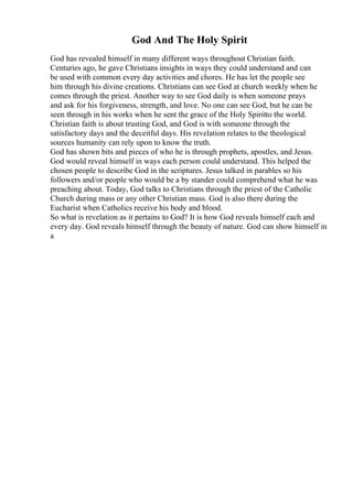 God And The Holy Spirit
God has revealed himself in many different ways throughout Christian faith.
Centuries ago, he gave Christians insights in ways they could understand and can
be used with common every day activities and chores. He has let the people see
him through his divine creations. Christians can see God at church weekly when he
comes through the priest. Another way to see God daily is when someone prays
and ask for his forgiveness, strength, and love. No one can see God, but he can be
seen through in his works when he sent the grace of the Holy Spiritto the world.
Christian faith is about trusting God, and God is with someone through the
satisfactory days and the deceitful days. His revelation relates to the theological
sources humanity can rely upon to know the truth.
God has shown bits and pieces of who he is through prophets, apostles, and Jesus.
God would reveal himself in ways each person could understand. This helped the
chosen people to describe God in the scriptures. Jesus talked in parables so his
followers and/or people who would be a by stander could comprehend what he was
preaching about. Today, God talks to Christians through the priest of the Catholic
Church during mass or any other Christian mass. God is also there during the
Eucharist when Catholics receive his body and blood.
So what is revelation as it pertains to God? It is how God reveals himself each and
every day. God reveals himself through the beauty of nature. God can show himself in
a
 