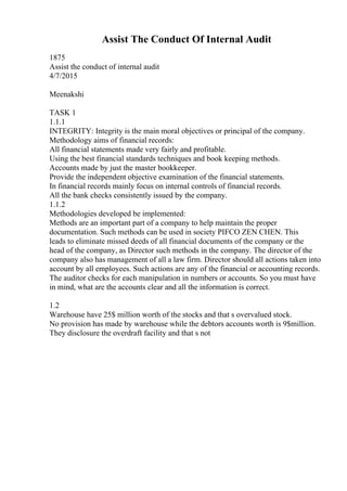 Assist The Conduct Of Internal Audit
1875
Assist the conduct of internal audit
4/7/2015
Meenakshi
TASK 1
1.1.1
INTEGRITY: Integrity is the main moral objectives or principal of the company.
Methodology aims of financial records:
All financial statements made very fairly and profitable.
Using the best financial standards techniques and book keeping methods.
Accounts made by just the master bookkeeper.
Provide the independent objective examination of the financial statements.
In financial records mainly focus on internal controls of financial records.
All the bank checks consistently issued by the company.
1.1.2
Methodologies developed be implemented:
Methods are an important part of a company to help maintain the proper
documentation. Such methods can be used in society PIFCO ZEN CHEN. This
leads to eliminate missed deeds of all financial documents of the company or the
head of the company, as Director such methods in the company. The director of the
company also has management of all a law firm. Director should all actions taken into
account by all employees. Such actions are any of the financial or accounting records.
The auditor checks for each manipulation in numbers or accounts. So you must have
in mind, what are the accounts clear and all the information is correct.
1.2
Warehouse have 25$ million worth of the stocks and that s overvalued stock.
No provision has made by warehouse while the debtors accounts worth is 9$million.
They disclosure the overdraft facility and that s not
 
