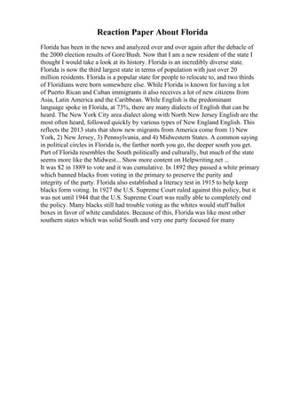 Reaction Paper About Florida
Florida has been in the news and analyzed over and over again after the debacle of
the 2000 election results of Gore/Bush. Now that I am a new resident of the state I
thought I would take a look at its history. Florida is an incredibly diverse state.
Florida is now the third largest state in terms of population with just over 20
million residents. Florida is a popular state for people to relocate to, and two thirds
of Floridians were born somewhere else. While Florida is known for having a lot
of Puerto Rican and Cuban immigrants it also receives a lot of new citizens from
Asia, Latin America and the Caribbean. While English is the predominant
language spoke in Florida, at 73%, there are many dialects of English that can be
heard. The New York City area dialect along with North New Jersey English are the
most often heard, followed quickly by various types of New England English. This
reflects the 2013 stats that show new migrants from America come from 1) New
York, 2) New Jersey, 3) Pennsylvania, and 4) Midwestern States. A common saying
in political circles in Florida is, the farther north you go, the deeper south you get.
Part of Florida resembles the South politically and culturally, but much of the state
seems more like the Midwest... Show more content on Helpwriting.net ...
It was $2 in 1889 to vote and it was cumulative. In 1892 they passed a white primary
which banned blacks from voting in the primary to preserve the purity and
integrity of the party. Florida also established a literacy test in 1915 to help keep
blacks form voting. In 1927 the U.S. Supreme Court ruled against this policy, but it
was not until 1944 that the U.S. Supreme Court was really able to completely end
the policy. Many blacks still had trouble voting as the whites would stuff ballot
boxes in favor of white candidates. Because of this, Florida was like most other
southern states which was solid South and very one party focused for many
 