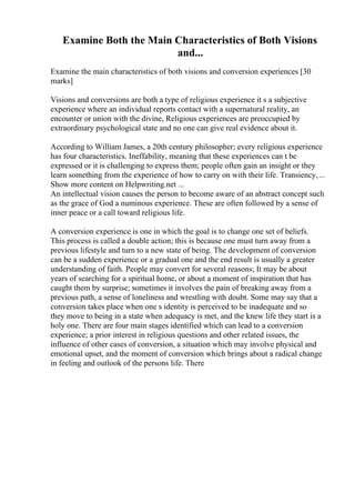 Examine Both the Main Characteristics of Both Visions
and...
Examine the main characteristics of both visions and conversion experiences [30
marks]
Visions and conversions are both a type of religious experience it s a subjective
experience where an individual reports contact with a supernatural reality, an
encounter or union with the divine, Religious experiences are preoccupied by
extraordinary psychological state and no one can give real evidence about it.
According to William James, a 20th century philosopher; every religious experience
has four characteristics. Ineffability, meaning that these experiences can t be
expressed or it is challenging to express them; people often gain an insight or they
learn something from the experience of how to carry on with their life. Transiency,...
Show more content on Helpwriting.net ...
An intellectual vision causes the person to become aware of an abstract concept such
as the grace of God a numinous experience. These are often followed by a sense of
inner peace or a call toward religious life.
A conversion experience is one in which the goal is to change one set of beliefs.
This process is called a double action; this is because one must turn away from a
previous lifestyle and turn to a new state of being. The development of conversion
can be a sudden experience or a gradual one and the end result is usually a greater
understanding of faith. People may convert for several reasons; It may be about
years of searching for a spiritual home, or about a moment of inspiration that has
caught them by surprise; sometimes it involves the pain of breaking away from a
previous path, a sense of loneliness and wrestling with doubt. Some may say that a
conversion takes place when one s identity is perceived to be inadequate and so
they move to being in a state when adequacy is met, and the knew life they start is a
holy one. There are four main stages identified which can lead to a conversion
experience; a prior interest in religious questions and other related issues, the
influence of other cases of conversion, a situation which may involve physical and
emotional upset, and the moment of conversion which brings about a radical change
in feeling and outlook of the persons life. There
 