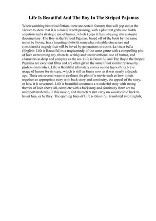 Life Is Beautiful And The Boy In The Striped Pajamas
When watching historical fiction, there are certain features that will pop out at the
viewer to show that it is a movie worth praising, with a plot that grabs and holds
attention and a strategic use of humor, which keeps it from straying into a simple
documentary. The Boy in the Striped Pajamas, based off of the book by the same
name by Boyne, has a haunting plotwith somewhat relatable characters and
considered a tragedy that will be loved by generations to come. La vita e bella
(English: Life is Beautiful) is a tragicomedy of the same genre with a compelling plot
of love overcoming any obstacle, a risky and unconventional use of humor, and
characters as deep and complex as the sea. Life is Beautiful and The Boyin the Striped
Pajamas are excellent films and are often given the same if not similar reviews by
professional critics, Life is Beautiful ultimately comes out on top with its brave
usage of humor for its topic, which is still as funny now as it was nearly a decade
ago. There are several ways to evaluate the plot of a movie such as how it puts
together an appropriate story with back story and continuity, the appeal of the story,
or how it is structured. Life is beautiful constructs a wonderful story with strong
themes of love above all, complete with a backstory and continuity there are no
unimportant details in this movie, and characters met early on would come back to
haunt him, or he they. The opening lines of Life is Beautiful, translated into English,
 