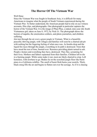 The Horror Of The Vietnam War
Well Done
Since the Vietnam War was fought in Southeast Asia, it is difficult for many
Americans to imagine what the people of South Vietnam experienced during the
Vietnam War. To better understand, the American people had to rely on eye witness
accounts, film clips, and photographs. One photograph in particular captures the
horror of the Vietnam War. It is the image of Phan Phuc, a naked, nine year old, South
Vietnamese girl, taken on June 8, 1972, by Nick Ut. The photograph shows the
horrors of napalm, the emotionless soldiers, and photo journalists, and children
suffering.
Jets tear through the air over a green jungle in Vietnam. What is a beautiful,
peaceful, thriving jungle, with villages and families will soon be a charred ash pit
with nothing but the lingering feeling of what once was. As bombs drop and the
liquid fire races through the jungle, everything in its path is destroyed. Trees that
have stood the test of time, burned over. Resource providing plants turned to ash.
People s homes and everything they have, destroyed. They flee, screaming for
their lives. Mothers and fathers separated from their families. Children left to die
in a burning jungle. While some make it out, most are likely charred to crisp. Left
homeless, with nowhere to go. Bodies lie on the scorched jungle floor like burnt
pines in a California wildfire. The smell of burnt flesh burns your nostrils. Thick,
black smog fills the air and begins to flatten out over the acreage. As if it is chasing
 