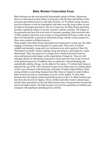 Baby Boomer Generation Essay
Baby Boomers are the most powerful demographic group in history. Businesses
thrives or fails based on their ability to keep pace with the likes and dislikes of this
economic powerhouse known as the baby boomers. At 76 million strong, boomers
have the influence to rule the marketplace and make sure they keep a place set just
for them as the largest generation. Due to its large size, the Baby Boom generation
has had a significant impact on society, business, and the economy. The impact of
the generation has been felt in all areas of consumer spending, from increased sales
of baby products when they were young; to rising demand for houses as they set up
their own households; to growth in retirement savings vehicles as they prepare for...
Show more content on Helpwriting.net ...
Many people in the baby boomer generation are staying active as they age. By either
jogging, swimming or becoming part of a sports team. They strive to remain
youthful and mentally young and view retirement as an active period of their life.
Theirinterest in health , fitness, looking young and attractive and longevity is quite
phenomenal. They can expect to live longer due to medical advances however
stress and burnout could impact on this expectation of longevity. They are well
educated, thirsty for information interested in travel and will want to stay involved
in the political processes. In addition they are optimistic, forward thinking and
undoubtedly redefine old age. As the oldest of the nation s 75 million baby boomers
approach the age of 60, a Pew Research Center survey finds many are looking ahead
to their own retirement while balancing a full plate of family responsibilities either
raising children or providing financial and other forms of support to adult children.
Baby boomers provide an outstanding overview of this market. To date, baby
boomers have the highest median household incomes in the U.S. Baby boomers may
have been best known for hippies, flower children and other counter cultural types,
but like other generations of the past baby boomers have strong passions for personal
and social improvement. The baby boomers were the first generation of children and
teenagers with significant spending power, and that
 