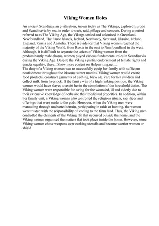 Viking Women Roles
An ancient Scandinavian civilisation, known today as The Vikings, explored Europe
and Scandinavia by sea, in order to trade, raid, pillage and conquer. During a period
referred to as The Viking Age, the Vikings settled and colonised in Greenland,
Newfoundland, The Faroe Islands, Iceland, Normandy, Scotland, Ukraine, Ireland,
England, Russia and Anatolia. There is evidence that Viking women reached the
majority of the Viking World, from Russia in the east to Newfoundland in the west.
Although, it is difficult to separate the voices of Viking women from the
predominantly male chorus, women played various fundamental roles in Scandinavia
during the Viking Age. Despite the Viking s partial endorsement of female rights and
gender equality, there... Show more content on Helpwriting.net ...
The duty of a Viking woman was to successfully equip her family with sufficient
nourishment throughout the irksome winter months. Viking women would create
food products, construct garments of clothing, brew ale, care for her children and
collect milk from livestock. If the family was of a high ranking position, the Viking
women would have slaves to assist her in the completion of the household duties. The
Viking women were responsible for caring for the wounded, ill and elderly due to
their extensive knowledge of herbs and their medicinal properties. In addition, within
her family unit, a Viking woman also controlled the religious rituals, sacrifices and
offerings that were made to the gods. Moreover, when the Viking men were
marauding through uncharted terrain, participating in raids or hunting, the women
were trusted with the responsibility of tending to the farm land. Thus, the Viking men
controlled the elements of the Viking life that occurred outside the home, and the
Viking women organised the matters that took place inside the home. However, some
Viking women chose weapons over cooking utensils and became warrior women or
shield
 
