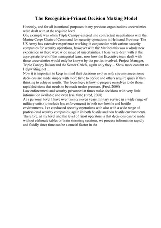 The Recognition-Primed Decision Making Model
Honestly, and for all intentional purposes in my previous organizations uncertainties
were dealt with at the required level.
One example was when Triple Canopy entered into contractual negotiations with the
Marine Corps Chain of Command for security operations in Helmand Province. The
US Army has extensive experience working in conjunction with various security
companies for security operations, however with the Marines this was a whole new
experience so there were wide range of uncertainties. Those were dealt with at the
appropriate level of the managerial team, now how the Executive team dealt with
those uncertainties would only be known by the parties involved. Project Manager,
Triple Canopy liaison and the Sector Chiefs, again only they ... Show more content on
Helpwriting.net ...
Now it is important to keep in mind that decisions evolve with circumstances some
decisions are made simply with more time to decide and others require quick if then
thinking to achieve results. The focus here is how to prepare ourselves to do those
rapid decisions that needs to be made under pressure. (Fred, 2008)
Law enforcement and security personnel at times make decisions with very little
information available and even less, time (Fred, 2008)
At a personal level I have over twenty seven years military service in a wide range of
military units (to include law enforcement) in both non hostile and hostile
environments. I ve conducted security operations with also with a wide range of
professional security companies, again in both hostile and non hostile environments.
Therefore, at my level and the level of most operators is that decisions can be made
without elaborate tables or brain storming sessions, we process information rapidly
and fluidly since time can be a crucial factor in the
 
