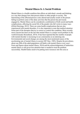 Mental Illness Is A Social Problem
Mental illness is a health condition that affects an individual s moods and thinking
in a way that changes how that person relates to other people in society. The
functioning of the affected person is also altered and usually results in the person
failing to perform some of the daily activities that the person has previously
engaged in. Mental illness can be considered a combination of both social and health
complications, affecting the social life of the people who fall victim in many ways
(Elliott Huizinga, 2012). There are some health complications that are also
experienced with mental disorders. It is also important to note that medical attention
forms part of the therapies that try to correct or control this condition. More recently
most concern has been on the fact that mental illness is a major social problem in the
world (Gonzalez Rosenheck, 2014). It has been reported that the number of people
with mental disorder is increasing in our communities at an alarming rate.
Environmental and social changes are among the most mentioned causes of the
accelerating rate of mental illness in society (HГ¤fner, 1985). Despite the prevalence,
about one fifth of the adult population will battle with mental illness every year (
Facts and figures about mental illness, 2014) and the acknowledgement of authorities
mental illness is still given less attention then is needed to treat the problem
successfully. Health bodies need to be putting more resources into this area as
 