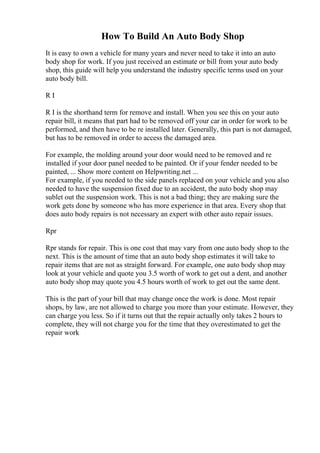 How To Build An Auto Body Shop
It is easy to own a vehicle for many years and never need to take it into an auto
body shop for work. If you just received an estimate or bill from your auto body
shop, this guide will help you understand the industry specific terms used on your
auto body bill.
R I
R I is the shorthand term for remove and install. When you see this on your auto
repair bill, it means that part had to be removed off your car in order for work to be
performed, and then have to be re installed later. Generally, this part is not damaged,
but has to be removed in order to access the damaged area.
For example, the molding around your door would need to be removed and re
installed if your door panel needed to be painted. Or if your fender needed to be
painted, ... Show more content on Helpwriting.net ...
For example, if you needed to the side panels replaced on your vehicle and you also
needed to have the suspension fixed due to an accident, the auto body shop may
sublet out the suspension work. This is not a bad thing; they are making sure the
work gets done by someone who has more experience in that area. Every shop that
does auto body repairs is not necessary an expert with other auto repair issues.
Rpr
Rpr stands for repair. This is one cost that may vary from one auto body shop to the
next. This is the amount of time that an auto body shop estimates it will take to
repair items that are not as straight forward. For example, one auto body shop may
look at your vehicle and quote you 3.5 worth of work to get out a dent, and another
auto body shop may quote you 4.5 hours worth of work to get out the same dent.
This is the part of your bill that may change once the work is done. Most repair
shops, by law, are not allowed to charge you more than your estimate. However, they
can charge you less. So if it turns out that the repair actually only takes 2 hours to
complete, they will not charge you for the time that they overestimated to get the
repair work
 