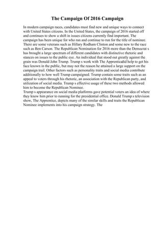 The Campaign Of 2016 Campaign
In modern campaign races, candidates must find new and unique ways to connect
with United States citizens. In the United States, the campaign of 2016 started off
and continues to show a shift in issues citizens currently find important. The
campaign has been unique for who ran and continue to run for the title of nominee.
There are some veterans such as Hillary Rodham Clinton and some new to the race
such as Ben Carson. The Republican Nomination for 2016 more than the Democrat s
has brought a large spectrum of different candidates with distinctive rhetoric and
stances on issues to the public eye. An individual that stood out greatly against the
grain was Donald John Trump. Trump s work with The Apprenticedid help to get his
face known in the public, but may not the reason he attained a large support on the
campaign trail. Other factors such as personality traits and social media contribute
additionally to how well Trump campaigned. Trump contain some traits such as an
appeal to voters through his rhetoric, an association with the Republican party, and
utilization of social media. Trump s effective usage of these two methods allowed
him to become the Republican Nominee.
Trump s appearance on social media platforms gave potential voters an idea of where
they know him prior to running for the presidential office. Donald Trump s television
show, The Apprentice, depicts many of the similar skills and traits the Republican
Nominee implements into his campaign strategy. The
 