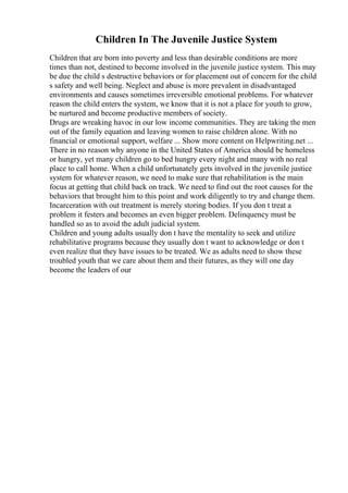 Children In The Juvenile Justice System
Children that are born into poverty and less than desirable conditions are more
times than not, destined to become involved in the juvenile justice system. This may
be due the child s destructive behaviors or for placement out of concern for the child
s safety and well being. Neglect and abuse is more prevalent in disadvantaged
environments and causes sometimes irreversible emotional problems. For whatever
reason the child enters the system, we know that it is not a place for youth to grow,
be nurtured and become productive members of society.
Drugs are wreaking havoc in our low income communities. They are taking the men
out of the family equation and leaving women to raise children alone. With no
financial or emotional support, welfare ... Show more content on Helpwriting.net ...
There in no reason why anyone in the United States of America should be homeless
or hungry, yet many children go to bed hungry every night and many with no real
place to call home. When a child unfortunately gets involved in the juvenile justice
system for whatever reason, we need to make sure that rehabilitation is the main
focus at getting that child back on track. We need to find out the root causes for the
behaviors that brought him to this point and work diligently to try and change them.
Incarceration with out treatment is merely storing bodies. If you don t treat a
problem it festers and becomes an even bigger problem. Delinquency must be
handled so as to avoid the adult judicial system.
Children and young adults usually don t have the mentality to seek and utilize
rehabilitative programs because they usually don t want to acknowledge or don t
even realize that they have issues to be treated. We as adults need to show these
troubled youth that we care about them and their futures, as they will one day
become the leaders of our
 