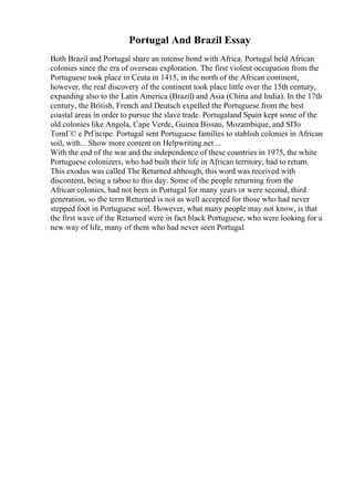 Portugal And Brazil Essay
Both Brazil and Portugal share an intense bond with Africa. Portugal held African
colonies since the era of overseas exploration. The first violent occupation from the
Portuguese took place in Ceuta in 1415, in the north of the African continent,
however, the real discovery of the continent took place little over the 15th century,
expanding also to the Latin America (Brazil) and Asia (China and India). In the 17th
century, the British, French and Deutsch expelled the Portuguese from the best
coastal areas in order to pursue the slave trade. Portugaland Spain kept some of the
old colonies like Angola, Cape Verde, Guinea Bissau, Mozambique, and SГЈo
TomГ© e PrГncipe. Portugal sent Portuguese families to stablish colonies in African
soil, with... Show more content on Helpwriting.net ...
With the end of the war and the independence of these countries in 1975, the white
Portuguese colonizers, who had built their life in African territory, had to return.
This exodus was called The Returned although, this word was received with
discontent, being a taboo to this day. Some of the people returning from the
African colonies, had not been in Portugal for many years or were second, third
generation, so the term Returned is not as well accepted for those who had never
stepped foot in Portuguese soil. However, what many people may not know, is that
the first wave of the Returned were in fact black Portuguese, who were looking for a
new way of life, many of them who had never seen Portugal
 