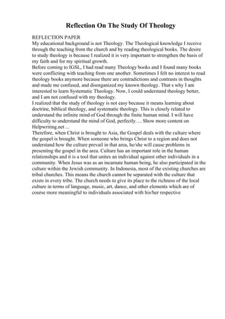 Reflection On The Study Of Theology
REFLECTION PAPER
My educational background is not Theology. The Theological knowledge I receive
through the teaching from the church and by reading theological books. The desire
to study theology is because I realized it is very important to strengthen the basis of
my faith and for my spiritual growth.
Before coming to IGSL, I had read many Theology books and I found many books
were conflicting with teaching from one another. Sometimes I felt no interest to read
theology books anymore because there are contradictions and contrasts in thoughts
and made me confused, and disorganized my known theology. That s why I am
interested to learn Systematic Theology. Now, I could understand theology better,
and I am not confused with my theology.
I realized that the study of theology is not easy because it means learning about
doctrine, biblical theology, and systematic theology. This is closely related to
understand the infinite mind of God through the finite human mind. I will have
difficulty to understand the mind of God, perfectly. ... Show more content on
Helpwriting.net ...
Therefore, when Christ is brought to Asia, the Gospel deals with the culture where
the gospel is brought. When someone who brings Christ to a region and does not
understand how the culture prevail in that area, he/she will cause problems in
presenting the gospel in the area. Culture has an important role in the human
relationships and it is a tool that unites an individual against other individuals in a
community. When Jesus was as an incarnate human being, he also participated in the
culture within the Jewish community. In Indonesia, most of the existing churches are
tribal churches. This means the church cannot be separated with the culture that
exists in every tribe. The church needs to give its place to the richness of the local
culture in terms of language, music, art, dance, and other elements which are of
course more meaningful to individuals associated with his/her respective
 