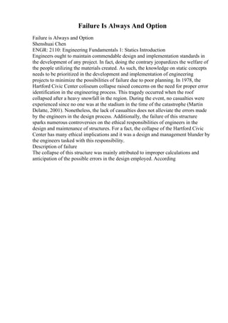 Failure Is Always And Option
Failure is Always and Option
Shenshuai Chen
ENGR: 2110: Engineering Fundamentals 1: Statics Introduction
Engineers ought to maintain commendable design and implementation standards in
the development of any project. In fact, doing the contrary jeopardizes the welfare of
the people utilizing the materials created. As such, the knowledge on static concepts
needs to be prioritized in the development and implementation of engineering
projects to minimize the possibilities of failure due to poor planning. In 1978, the
Hartford Civic Center coliseum collapse raised concerns on the need for proper error
identification in the engineering process. This tragedy occurred when the roof
collapsed after a heavy snowfall in the region. During the event, no casualties were
experienced since no one was at the stadium in the time of the catastrophe (Martin
Delatte, 2001). Nonetheless, the lack of casualties does not alleviate the errors made
by the engineers in the design process. Additionally, the failure of this structure
sparks numerous controversies on the ethical responsibilities of engineers in the
design and maintenance of structures. For a fact, the collapse of the Hartford Civic
Center has many ethical implications and it was a design and management blunder by
the engineers tasked with this responsibility.
Description of failure
The collapse of this structure was mainly attributed to improper calculations and
anticipation of the possible errors in the design employed. According
 