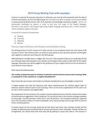 IELTS Essay Writing Task with examples
If you’re an aspirant for overseas education or otherwise, you must be well acquainted with the idea of
an IELTS examination. IELTS is the abbreviation for International English Language Testing System which
is jointly owned by British Council, IDP: IELTS Australia and Cambridge Assessment English. IELTS is an
examination developed by experts in order to test your full range of the English language.
The IELTS is the world's most popular high-stakes English language proficiency test, in which around 3
million candidates appear every year.
It consists of 4 sections of assessment:
a) Reading
b) Listening
c) Speaking
d) Writing
There are 2 types of IELTS tests: IELTS Academic and IELTS General Training
The Writing section of IELTS consists of 2 tasks and has to be completed within the time frame of 60
minutes (1 Hour). One of these tasks is to write an essay based on your personal opinions and thoughts
with regard to a statement put forward in the Writing task.
While getting to it straight away is a bigger task, here are a few examples to give you a rough idea of how
you should go about penning down your opinions and thoughts while using a simple flow of the English
language. Remember you will be judged on the proficiency of your English and not on the correctness or
incorrectness of your opinion.
Write about the following topic:
The number of advertisements for charities on television and the Internet seems to be increasing. What
is causing this? Is this a positive or a negative development?
Give reasons for your answer and include any relevant examples from your knowledge or experience.
It indeed appears true that the frequency with which advertisements for charities appear both on
television and the Internet seems to be increasing. There can be various explanations for this and it can
be seen in both a positive and negative light.
One explanation for the increase in the number of charity advertisements is that the charities themselves
are becoming more aggressive in their marketing. This can also be seen in the common strategy nowadays
to encourage a monthly donation, rather than a one-off donation. The increased marketing is apparent
too in the increased numbers of ‘street salespeople’, who stop passersby and try to get them to commit
to this monthly payment.
A second reason for the increase could also be that there have been more charities started and the
number of advertisements would therefore increase and become more noticeable. If these charities are
all legitimate, this would mean that more help will be getting to causes that need it. The increase in
 