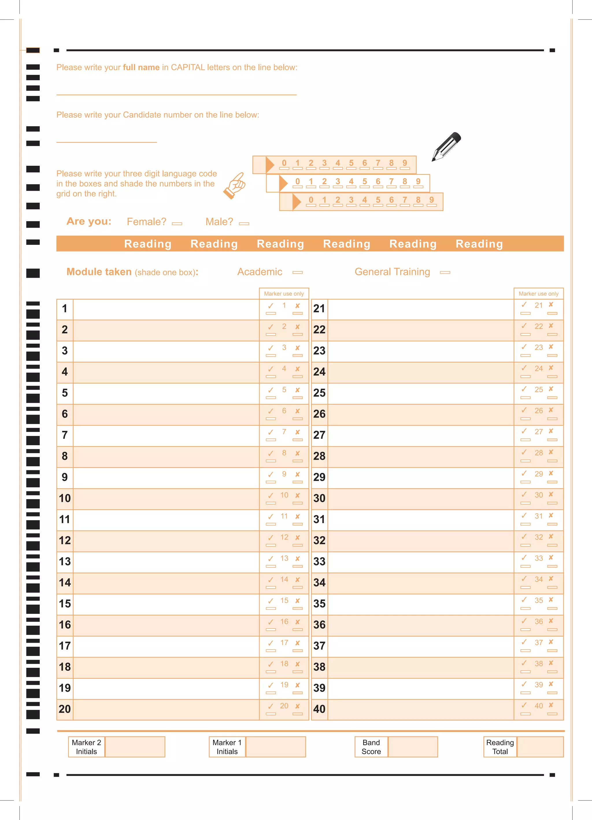1
2
3
4
5
6
7
8
9
10
11
12
13
14
15
16
17
18
19
20
21
22
23
24
25
26
27
28
29
30
31
32
33
34
35
36
37
38
39
40
Reading Reading Reading Reading Reading Reading








































1
2
3
4
5
6
7
8
9
10
11
12
13
14
15
16
17
18
Module taken (shade one box):
19
20








































21
22
23
24
25
26
27
28
29
30
31
32
33
34
35
36
37
38
39
40
Academic General Training
Reading
Total
Band
Score
Marker 1
Initials
Marker 2
Initials
Are you: Female? Male?
9
8
7
6
5
4
3
2
1
0
9
8
7
6
5
4
3
2
1
0
9
8
7
6
5
4
3
2
1
0
6
6
6
Please write your full name in CAPITAL letters on the line below:
Please write your Candidate number on the line below:
Please write your three digit language code
in the boxes and shade the numbers in the
grid on the right.
Marker use only Marker use only

 