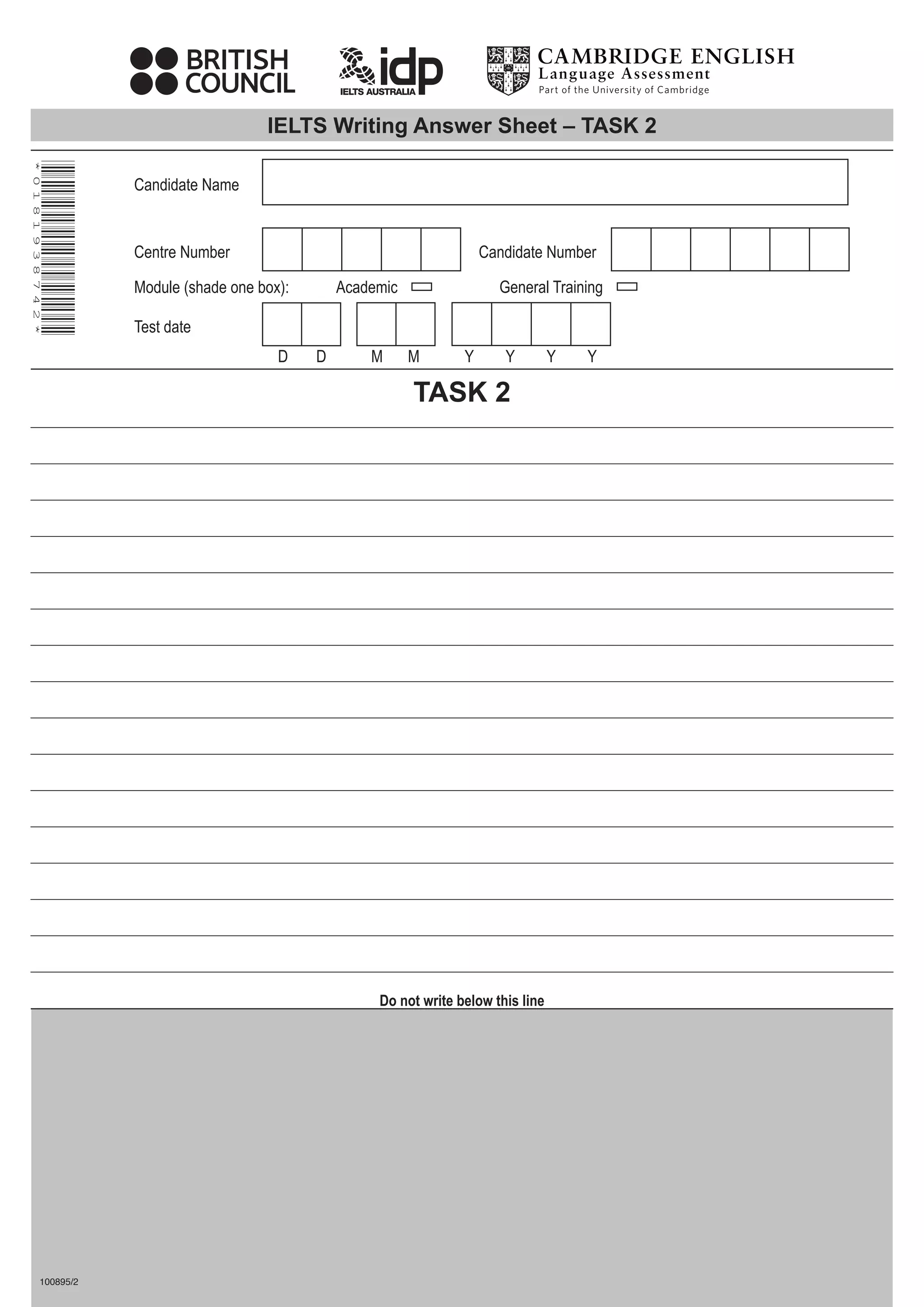 IELTS Writing Answer Sheet – TASK 2
*
0
1
8
1
9
3
8
7
4
2
*
Do not write below this line
100895/2
TASK 2
Candidate Name
Centre Number
Test date
Module (shade one box): Academic General Training
Candidate Number
D D M M Y Y Y Y
 