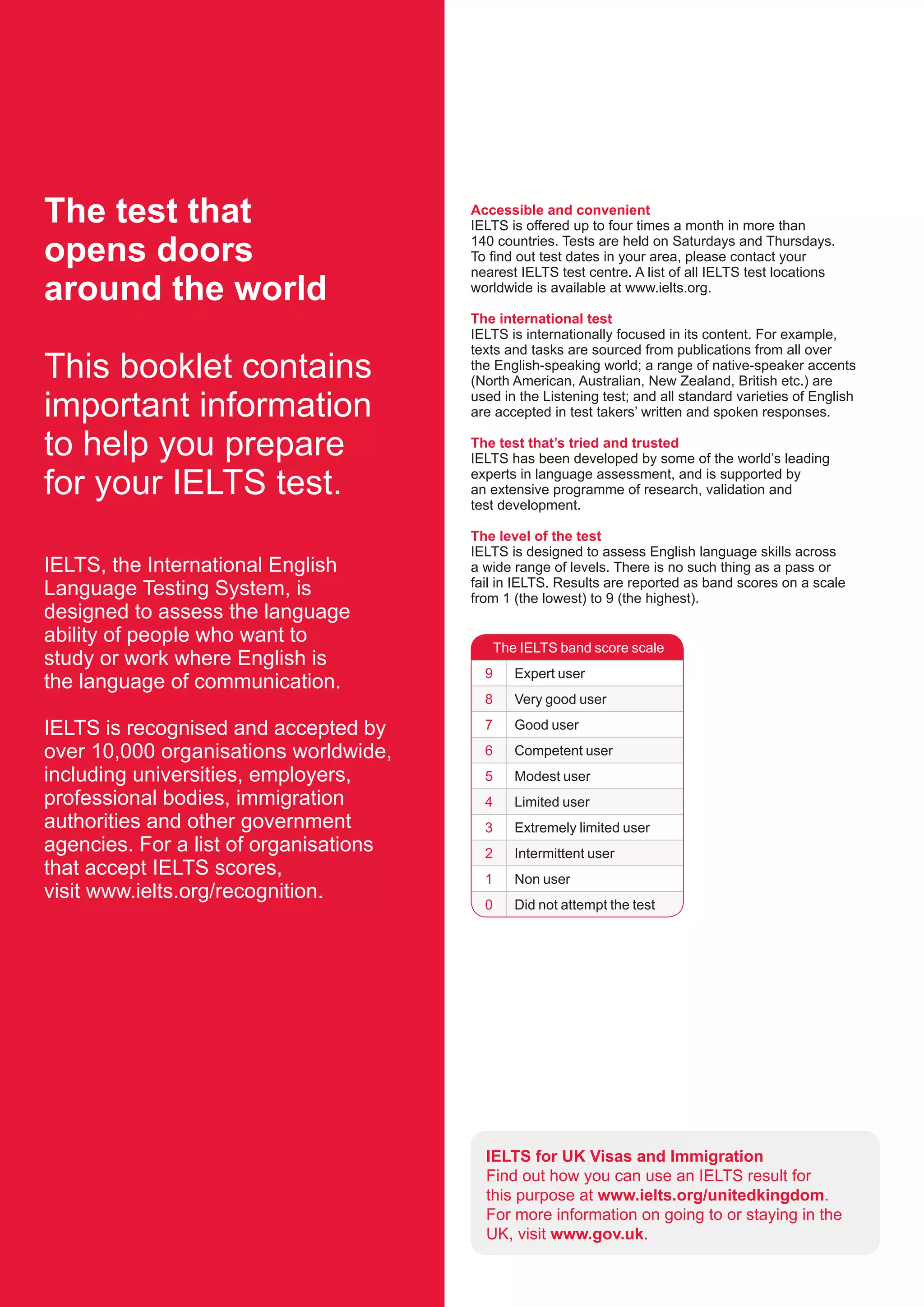 The test that
opens doors
around the world
This booklet contains
important information
to help you prepare
for your IELTS test.
Accessible and convenient
IELTS is offered up to four times a month in more than
140 countries. Tests are held on Saturdays and Thursdays.
To find out test dates in your area, please contact your
nearest IELTS test centre. A list of all IELTS test locations
worldwide is available at www.ielts.org.
The international test
IELTS is internationally focused in its content. For example,
texts and tasks are sourced from publications from all over
the English-speaking world; a range of native-speaker accents
(North American, Australian, New Zealand, British etc.) are
used in the Listening test; and all standard varieties of English
are accepted in test takers’ written and spoken responses.
The test that’s tried and trusted
IELTS has been developed by some of the world’s leading
experts in language assessment, and is supported by
an extensive programme of research, validation and
test development.
The level of the test
IELTS is designed to assess English language skills across
a wide range of levels. There is no such thing as a pass or
fail in IELTS. Results are reported as band scores on a scale
from 1 (the lowest) to 9 (the highest).
IELTS, the International English
Language Testing System, is
designed to assess the language
ability of people who want to
study or work where English is
the language of communication.
IELTS is recognised and accepted by
over 10,000 organisations worldwide,
including universities, employers,
professional bodies, immigration
authorities and other government
agencies. For a list of organisations
that accept IELTS scores,
visit www.ielts.org/recognition.
IELTS for UK Visas and Immigration
Find out how you can use an IELTS result for
this purpose at www.ielts.org/unitedkingdom.
For more information on going to or staying in the
UK, visit www.gov.uk.
The IELTS band score scale
9 Expert user
8 Very good user
7 Good user
6 Competent user
5 Modest user
4 Limited user
3 Extremely limited user
2 Intermittent user
1 Non user
0 Did not attempt the test
 
