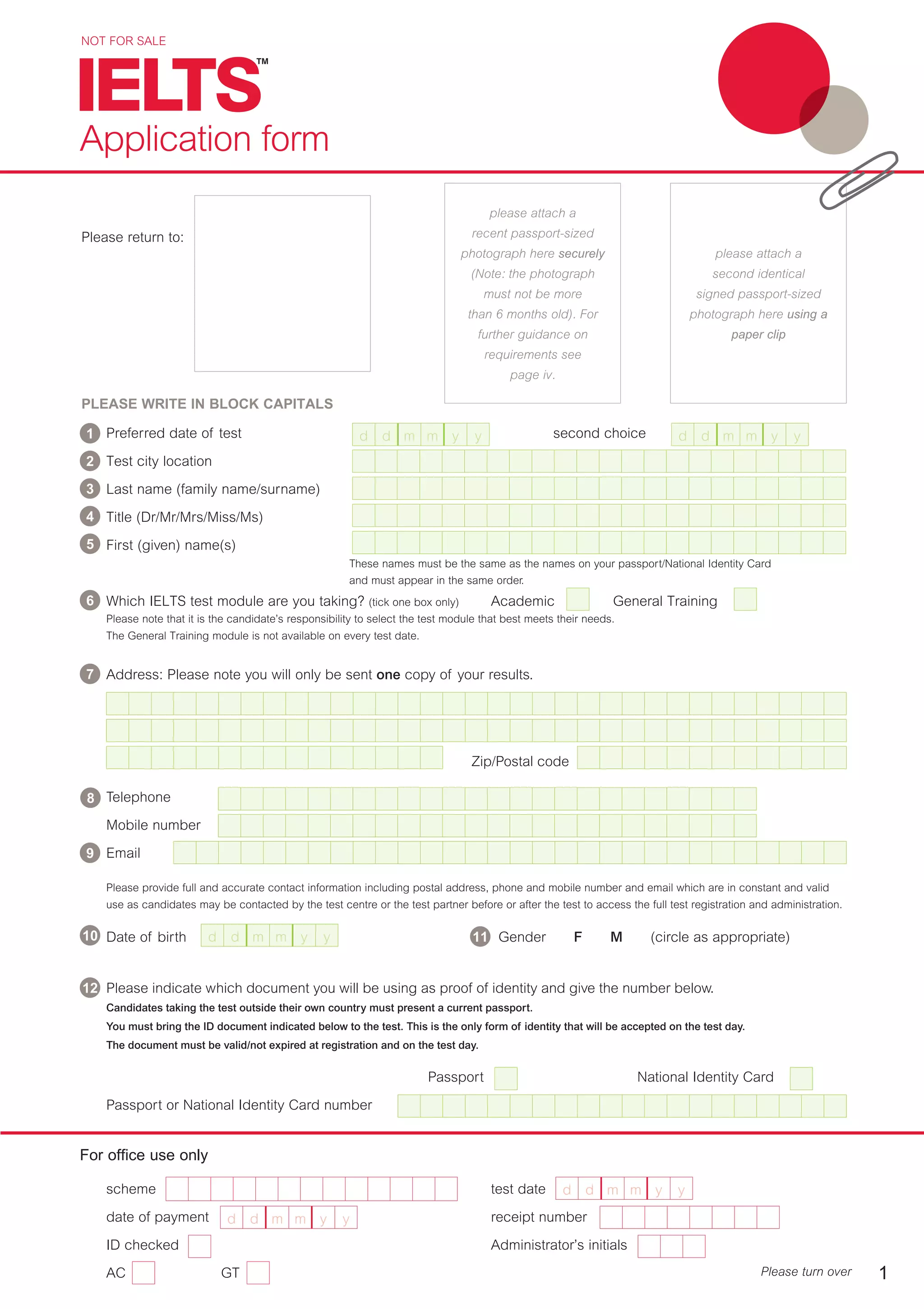 Preferred date of test second choice
Test city location
Last name (family name/surname)
Title (Dr/Mr/Mrs/Miss/Ms)
First (given) name(s)
16 These names must be the same as the names on your passport/National Identity Card
and must appear in the same order.
Which IELTS test module are you taking? (tick one box only) Academic General Training
Please note that it is the candidate’s responsibility to select the test module that best meets their needs.
The General Training module is not available on every test date.
Address: Please note you will only be sent one copy of your results.
Zip/Postal code
Telephone
Mobile number
Email
Please provide full and accurate contact information including postal address, phone and mobile number and email which are in constant and valid
use as candidates may be contacted by the test centre or the test partner before or after the test to access the full test registration and administration.
Date of birth Gender F M (circle as appropriate)
Please indicate which document you will be using as proof of identity and give the number below.
Candidates taking the test outside their own country must present a current passport.
You must bring the ID document indicated below to the test. This is the only form of identity that will be accepted on the test day.
The document must be valid/not expired at registration and on the test day.
Passport National Identity Card
Passport or National Identity Card number
NOT FOR SALE
For office use only
scheme test date
date of payment receipt number
ID checked Administrator’s initials
AC GT
Application form
Please return to:
PLEASE WRITE IN BLOCK CAPITALS
Please turn over 1
d d m m y y d d m m y y
d d m m y y
d d m m y y
d d m m y y
please attach a
recent passport-sized
photograph here securely
(Note: the photograph
must not be more
than 6 months old). For
further guidance on
requirements see
page iv.
please attach a
second identical
signed passport-sized
photograph here using a
paper clip
9
1
2
4
5
6
7
8
3
10 11
12
 