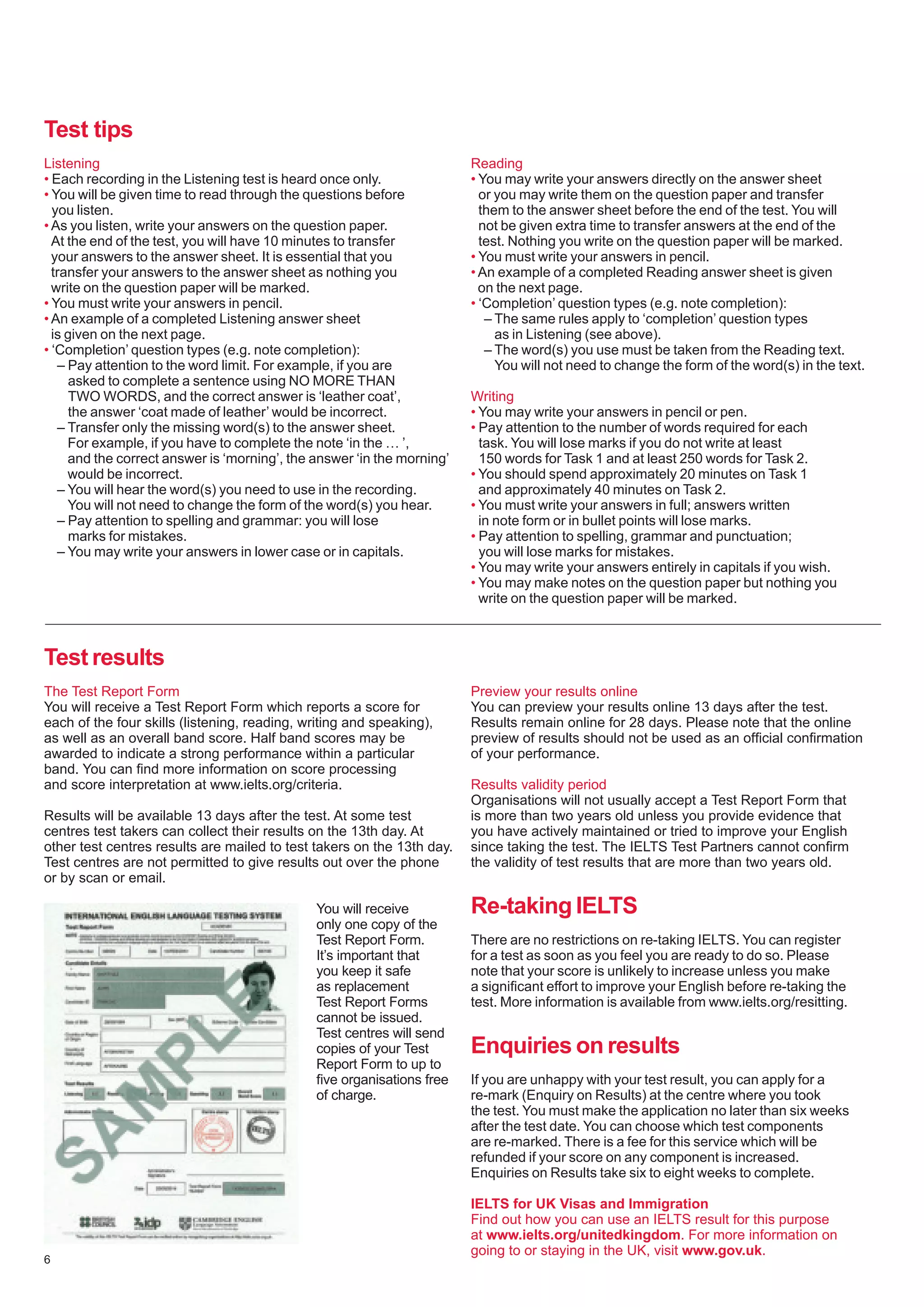 6
Listening
• Each recording in the Listening test is heard once only.
• You will be given time to read through the questions before
you listen.
• As you listen, write your answers on the question paper.
At the end of the test, you will have 10 minutes to transfer
your answers to the answer sheet. It is essential that you
transfer your answers to the answer sheet as nothing you
write on the question paper will be marked.
• You must write your answers in pencil.
• An example of a completed Listening answer sheet
is given on the next page.
• ‘Completion’ question types (e.g. note completion):
– Pay attention to the word limit. For example, if you are
asked to complete a sentence using NO MORE THAN
TWO WORDS, and the correct answer is ‘leather coat’,
the answer ‘coat made of leather’ would be incorrect.
– Transfer only the missing word(s) to the answer sheet.
For example, if you have to complete the note ‘in the … ’,
and the correct answer is ‘morning’, the answer ‘in the morning’
would be incorrect.
– You will hear the word(s) you need to use in the recording.
You will not need to change the form of the word(s) you hear.
– Pay attention to spelling and grammar: you will lose
marks for mistakes.
– You may write your answers in lower case or in capitals.
Reading
• You may write your answers directly on the answer sheet
or you may write them on the question paper and transfer
them to the answer sheet before the end of the test. You will
not be given extra time to transfer answers at the end of the
test. Nothing you write on the question paper will be marked.
• You must write your answers in pencil.
• An example of a completed Reading answer sheet is given
on the next page.
• ‘Completion’ question types (e.g. note completion):
– The same rules apply to ‘completion’ question types
as in Listening (see above).
– The word(s) you use must be taken from the Reading text.
You will not need to change the form of the word(s) in the text.
Writing
• You may write your answers in pencil or pen.
• Pay attention to the number of words required for each
task. You will lose marks if you do not write at least
150 words for Task 1 and at least 250 words for Task 2.
• You should spend approximately 20 minutes on Task 1
and approximately 40 minutes on Task 2.
• You must write your answers in full; answers written
in note form or in bullet points will lose marks.
• Pay attention to spelling, grammar and punctuation;
you will lose marks for mistakes.
• You may write your answers entirely in capitals if you wish.
• You may make notes on the question paper but nothing you
write on the question paper will be marked.
Test tips
The Test Report Form
You will receive a Test Report Form which reports a score for
each of the four skills (listening, reading, writing and speaking),
as well as an overall band score. Half band scores may be
awarded to indicate a strong performance within a particular
band. You can find more information on score processing
and score interpretation at www.ielts.org/criteria.
Results will be available 13 days after the test. At some test
centres test takers can collect their results on the 13th day. At
other test centres results are mailed to test takers on the 13th day.
Test centres are not permitted to give results out over the phone
or by scan or email.
You will receive
only one copy of the
Test Report Form.
It’s important that
you keep it safe
as replacement
Test Report Forms
cannot be issued.
Test centres will send
copies of your Test
Report Form to up to
five organisations free
of charge.
Test results
Preview your results online
You can preview your results online 13 days after the test.
Results remain online for 28 days. Please note that the online
preview of results should not be used as an official confirmation
of your performance.
Results validity period
Organisations will not usually accept a Test Report Form that
is more than two years old unless you provide evidence that
you have actively maintained or tried to improve your English
since taking the test. The IELTS Test Partners cannot confirm
the validity of test results that are more than two years old.
Re-taking IELTS
There are no restrictions on re-taking IELTS. You can register
for a test as soon as you feel you are ready to do so. Please
note that your score is unlikely to increase unless you make
a significant effort to improve your English before re-taking the
test. More information is available from www.ielts.org/resitting.
Enquiries on results
If you are unhappy with your test result, you can apply for a
re-mark (Enquiry on Results) at the centre where you took
the test. You must make the application no later than six weeks
after the test date. You can choose which test components
are re-marked. There is a fee for this service which will be
refunded if your score on any component is increased.
Enquiries on Results take six to eight weeks to complete.
IELTS for UK Visas and Immigration
Find out how you can use an IELTS result for this purpose
at www.ielts.org/unitedkingdom. For more information on
going to or staying in the UK, visit www.gov.uk.
 
