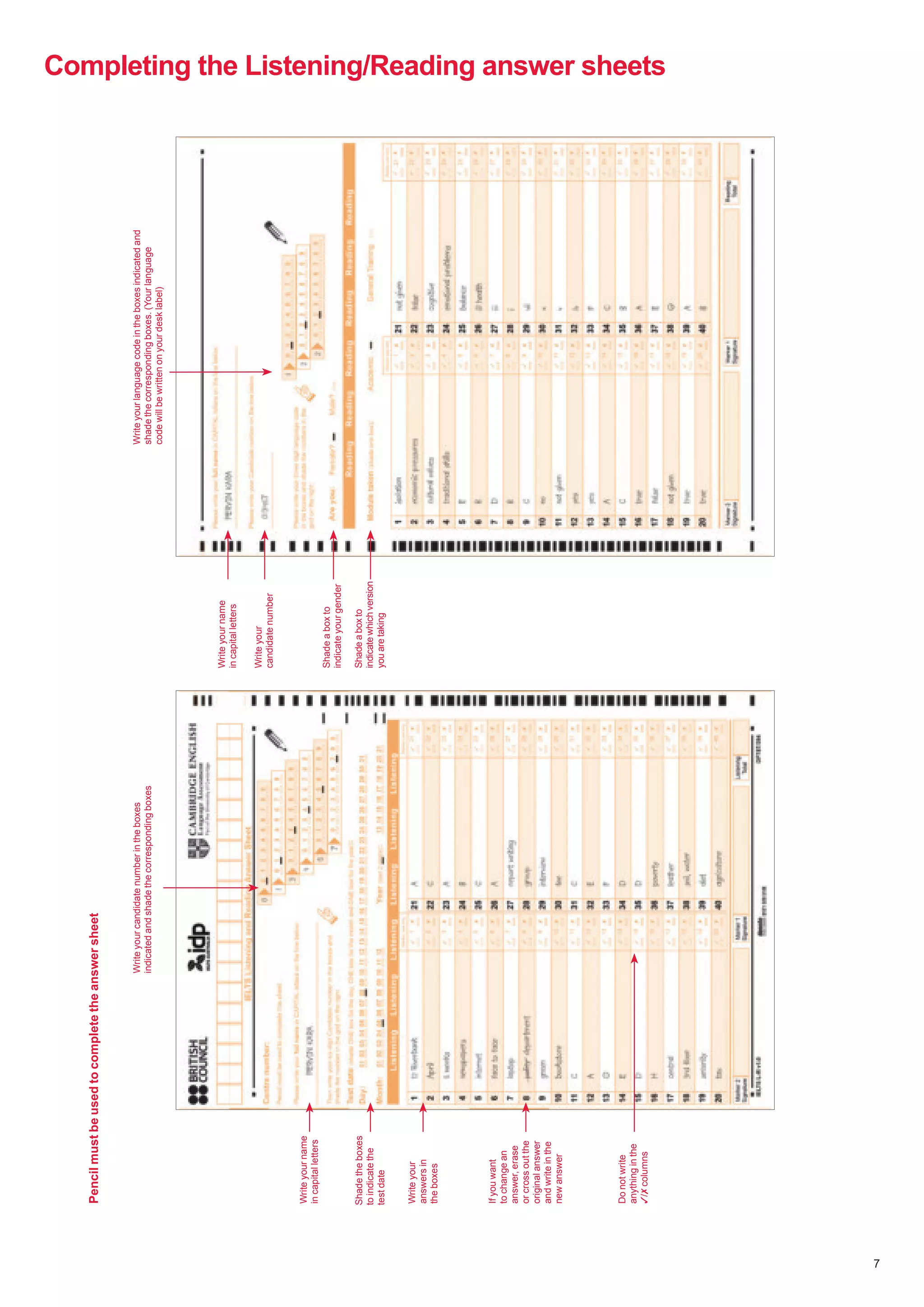 7
Completing the Listening/Reading answer sheets
Write
your
candidate
number
in
the
boxes
indicated
and
shade
the
corresponding
boxes
Shade
the
boxes
to
indicate
the
test
date
Write
your
answers
in
the
boxes
If
you
want
to
change
an
answer,
erase
or
cross
out
the
original
answer
and
write
in
the
new
answer
Do
not
write
anything
in
the
✓/✗
columns
Write
your
name
in
capital
letters
Write
your
language
code
in
the
boxes
indicated
and
shade
the
corresponding
boxes.
(Your
language
code
will
be
written
on
your
desk
label)
Write
your
name
in
capital
letters
Shade
a
box
to
indicate
which
version
you
are
taking
Shade
a
box
to
indicate
your
gender
Write
your
candidate
number
Pencil
must
be
used
to
complete
the
answer
sheet
 