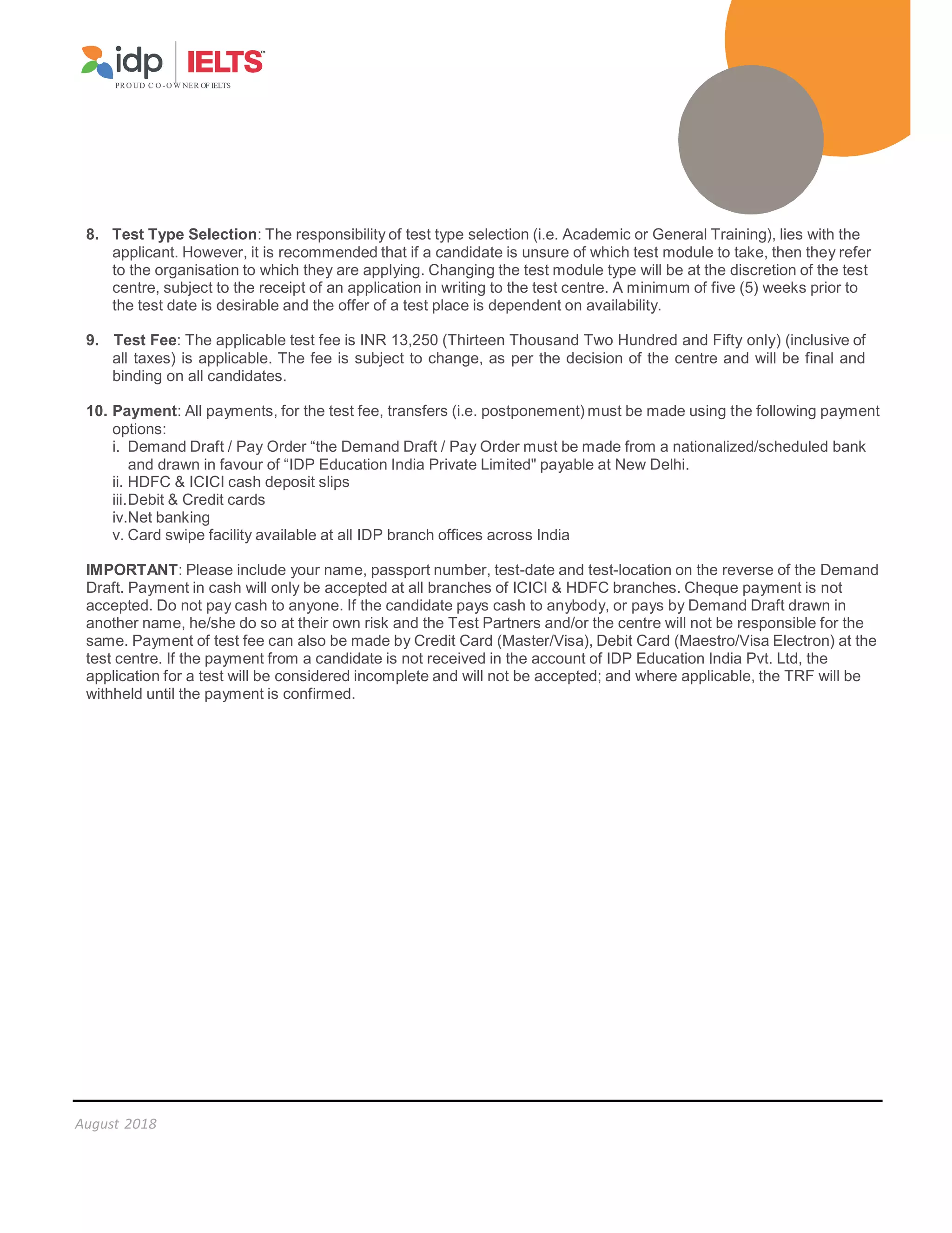 PR O UD C O -O W NER OF IELTS
August 2018
8. Test Type Selection: The responsibility of test type selection (i.e. Academic or General Training), lies with the
applicant. However, it is recommended that if a candidate is unsure of which test module to take, then they refer
to the organisation to which they are applying. Changing the test module type will be at the discretion of the test
centre, subject to the receipt of an application in writing to the test centre. A minimum of five (5) weeks prior to
the test date is desirable and the offer of a test place is dependent on availability.
9. Test Fee: The applicable test fee is INR 13,250 (Thirteen Thousand Two Hundred and Fifty only) (inclusive of
all taxes) is applicable. The fee is subject to change, as per the decision of the centre and will be final and
binding on all candidates.
10. Payment: All payments, for the test fee, transfers (i.e. postponement) must be made using the following payment
options:
i. Demand Draft / Pay Order “the Demand Draft / Pay Order must be made from a nationalized/scheduled bank
and drawn in favour of “IDP Education India Private Limited payable at New Delhi.
ii. HDFC  ICICI cash deposit slips
iii.Debit  Credit cards
iv.Net banking
v. Card swipe facility available at all IDP branch offices across India
IMPORTANT: Please include your name, passport number, test-date and test-location on the reverse of the Demand
Draft. Payment in cash will only be accepted at all branches of ICICI  HDFC branches. Cheque payment is not
accepted. Do not pay cash to anyone. If the candidate pays cash to anybody, or pays by Demand Draft drawn in
another name, he/she do so at their own risk and the Test Partners and/or the centre will not be responsible for the
same. Payment of test fee can also be made by Credit Card (Master/Visa), Debit Card (Maestro/Visa Electron) at the
test centre. If the payment from a candidate is not received in the account of IDP Education India Pvt. Ltd, the
application for a test will be considered incomplete and will not be accepted; and where applicable, the TRF will be
withheld until the payment is confirmed.
 