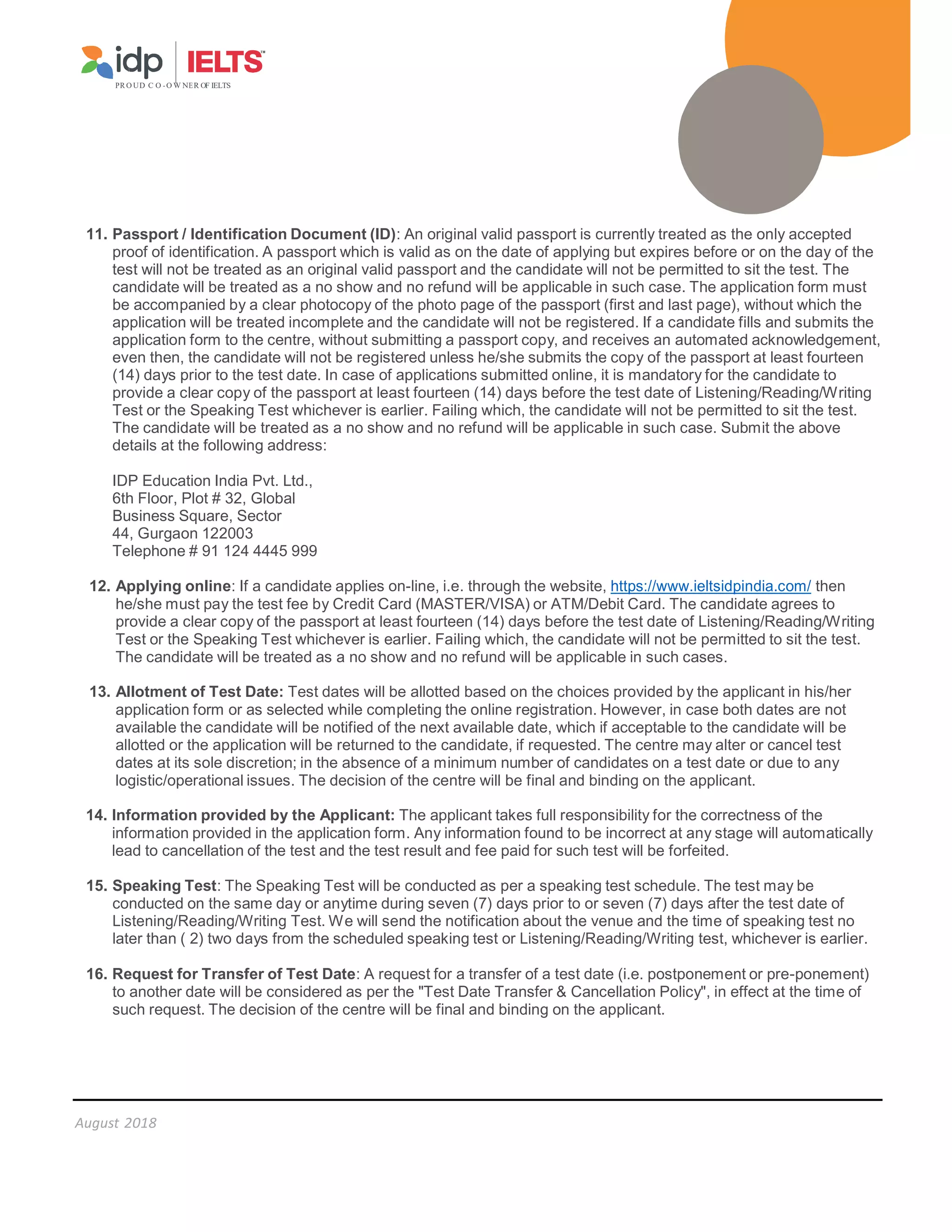 PR O UD C O -O W NER OF IELTS
August 2018
11. Passport / Identification Document (ID): An original valid passport is currently treated as the only accepted
proof of identification. A passport which is valid as on the date of applying but expires before or on the day of the
test will not be treated as an original valid passport and the candidate will not be permitted to sit the test. The
candidate will be treated as a no show and no refund will be applicable in such case. The application form must
be accompanied by a clear photocopy of the photo page of the passport (first and last page), without which the
application will be treated incomplete and the candidate will not be registered. If a candidate fills and submits the
application form to the centre, without submitting a passport copy, and receives an automated acknowledgement,
even then, the candidate will not be registered unless he/she submits the copy of the passport at least fourteen
(14) days prior to the test date. In case of applications submitted online, it is mandatory for the candidate to
provide a clear copy of the passport at least fourteen (14) days before the test date of Listening/Reading/Writing
Test or the Speaking Test whichever is earlier. Failing which, the candidate will not be permitted to sit the test.
The candidate will be treated as a no show and no refund will be applicable in such case. Submit the above
details at the following address:
IDP Education India Pvt. Ltd.,
6th Floor, Plot # 32, Global
Business Square, Sector
44, Gurgaon 122003
Telephone # 91 124 4445 999
12. Applying online: If a candidate applies on-line, i.e. through the website, https://www.ieltsidpindia.com/ then
he/she must pay the test fee by Credit Card (MASTER/VISA) or ATM/Debit Card. The candidate agrees to
provide a clear copy of the passport at least fourteen (14) days before the test date of Listening/Reading/Writing
Test or the Speaking Test whichever is earlier. Failing which, the candidate will not be permitted to sit the test.
The candidate will be treated as a no show and no refund will be applicable in such cases.
13. Allotment of Test Date: Test dates will be allotted based on the choices provided by the applicant in his/her
application form or as selected while completing the online registration. However, in case both dates are not
available the candidate will be notified of the next available date, which if acceptable to the candidate will be
allotted or the application will be returned to the candidate, if requested. The centre may alter or cancel test
dates at its sole discretion; in the absence of a minimum number of candidates on a test date or due to any
logistic/operational issues. The decision of the centre will be final and binding on the applicant.
14. Information provided by the Applicant: The applicant takes full responsibility for the correctness of the
information provided in the application form. Any information found to be incorrect at any stage will automatically
lead to cancellation of the test and the test result and fee paid for such test will be forfeited.
15. Speaking Test: The Speaking Test will be conducted as per a speaking test schedule. The test may be
conducted on the same day or anytime during seven (7) days prior to or seven (7) days after the test date of
Listening/Reading/Writing Test. We will send the notification about the venue and the time of speaking test no
later than ( 2) two days from the scheduled speaking test or Listening/Reading/Writing test, whichever is earlier.
16. Request for Transfer of Test Date: A request for a transfer of a test date (i.e. postponement or pre-ponement)
to another date will be considered as per the Test Date Transfer  Cancellation Policy, in effect at the time of
such request. The decision of the centre will be final and binding on the applicant.
 