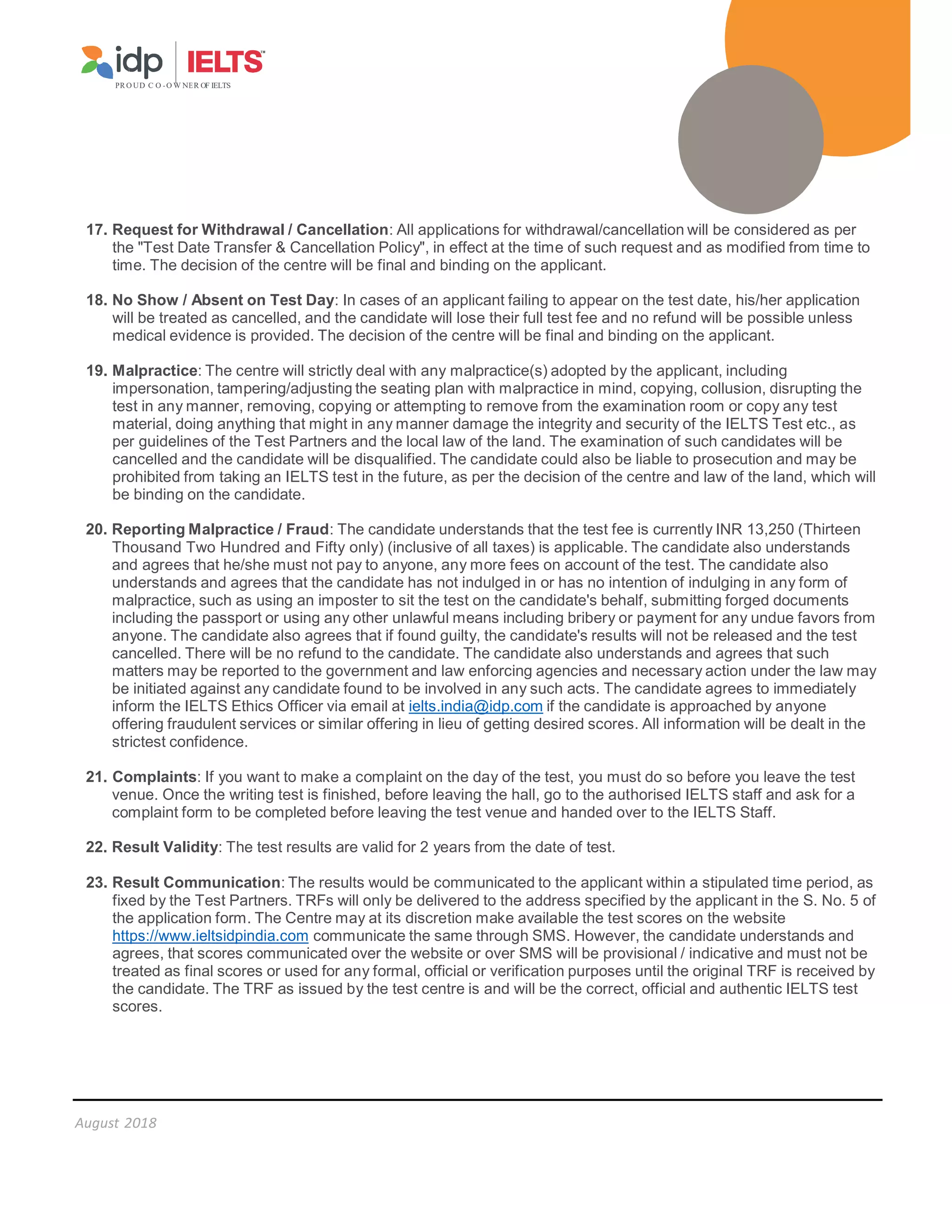 PR O UD C O -O W NER OF IELTS
August 2018
17. Request for Withdrawal / Cancellation: All applications for withdrawal/cancellation will be considered as per
the Test Date Transfer  Cancellation Policy, in effect at the time of such request and as modified from time to
time. The decision of the centre will be final and binding on the applicant.
18. No Show / Absent on Test Day: In cases of an applicant failing to appear on the test date, his/her application
will be treated as cancelled, and the candidate will lose their full test fee and no refund will be possible unless
medical evidence is provided. The decision of the centre will be final and binding on the applicant.
19. Malpractice: The centre will strictly deal with any malpractice(s) adopted by the applicant, including
impersonation, tampering/adjusting the seating plan with malpractice in mind, copying, collusion, disrupting the
test in any manner, removing, copying or attempting to remove from the examination room or copy any test
material, doing anything that might in any manner damage the integrity and security of the IELTS Test etc., as
per guidelines of the Test Partners and the local law of the land. The examination of such candidates will be
cancelled and the candidate will be disqualified. The candidate could also be liable to prosecution and may be
prohibited from taking an IELTS test in the future, as per the decision of the centre and law of the land, which will
be binding on the candidate.
20. Reporting Malpractice / Fraud: The candidate understands that the test fee is currently INR 13,250 (Thirteen
Thousand Two Hundred and Fifty only) (inclusive of all taxes) is applicable. The candidate also understands
and agrees that he/she must not pay to anyone, any more fees on account of the test. The candidate also
understands and agrees that the candidate has not indulged in or has no intention of indulging in any form of
malpractice, such as using an imposter to sit the test on the candidate's behalf, submitting forged documents
including the passport or using any other unlawful means including bribery or payment for any undue favors from
anyone. The candidate also agrees that if found guilty, the candidate's results will not be released and the test
cancelled. There will be no refund to the candidate. The candidate also understands and agrees that such
matters may be reported to the government and law enforcing agencies and necessary action under the law may
be initiated against any candidate found to be involved in any such acts. The candidate agrees to immediately
inform the IELTS Ethics Officer via email at ielts.india@idp.com if the candidate is approached by anyone
offering fraudulent services or similar offering in lieu of getting desired scores. All information will be dealt in the
strictest confidence.
21. Complaints: If you want to make a complaint on the day of the test, you must do so before you leave the test
venue. Once the writing test is finished, before leaving the hall, go to the authorised IELTS staff and ask for a
complaint form to be completed before leaving the test venue and handed over to the IELTS Staff.
22. Result Validity: The test results are valid for 2 years from the date of test.
23. Result Communication: The results would be communicated to the applicant within a stipulated time period, as
fixed by the Test Partners. TRFs will only be delivered to the address specified by the applicant in the S. No. 5 of
the application form. The Centre may at its discretion make available the test scores on the website
https://www.ieltsidpindia.com communicate the same through SMS. However, the candidate understands and
agrees, that scores communicated over the website or over SMS will be provisional / indicative and must not be
treated as final scores or used for any formal, official or verification purposes until the original TRF is received by
the candidate. The TRF as issued by the test centre is and will be the correct, official and authentic IELTS test
scores.
 