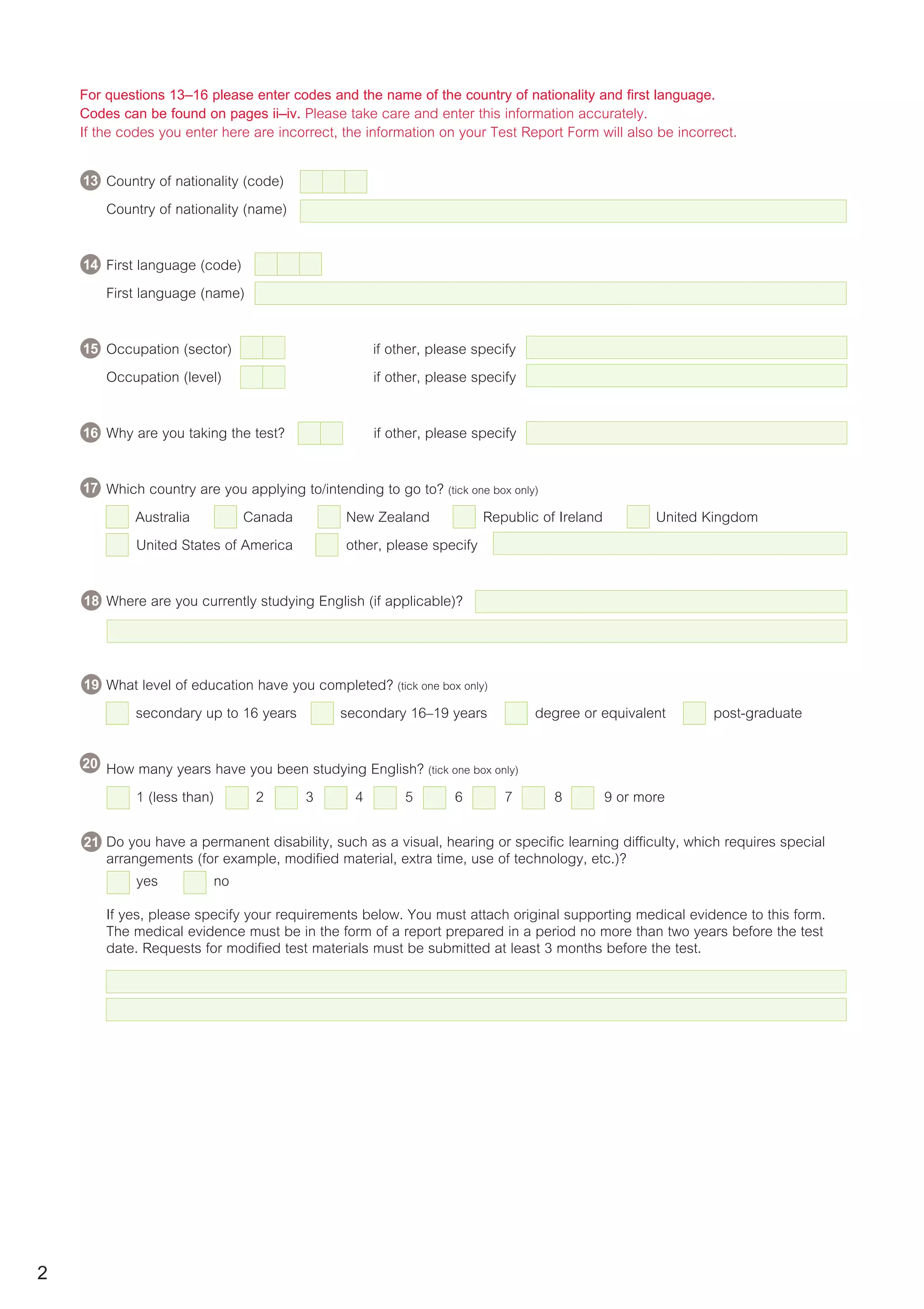For questions 13–16 please enter codes and the name of the country of nationality and first language.
Codes can be found on pages ii–iv. Please take care and enter this information accurately.
If the codes you enter here are incorrect, the information on your Test Report Form will also be incorrect.
11 Country of nationality (code) 12
Country of nationality (name)
First language (code)
First language (name)
13 Occupation (sector) if other, please specify
Occupation (level) if other, please specify
Why are you taking the test? if other, please specify
15 Which country are you applying to/intending to go to? (tick one box only)
Australia Canada New Zealand Republic of Ireland United Kingdom
United States of America other, please specify
Where are you currently studying English (if applicable)?
21 What level of education have you completed? (tick one box only)
secondary up to 16 years secondary 16–19 years degree or equivalent post-graduate
22 How many years have you been studying English? (tick one box only)
1 (less than) 2 3 4 5 6 7 8 9 or more
23 Do you have a permanent disability, such as a visual, hearing or specific learning difficulty, which requires special
arrangements (for example, modified material, extra time, use of technology, etc.)?
yes no
If yes, please specify your requirements below. You must attach original supporting medical evidence to this form.
The medical evidence must be in the form of a report prepared in a period no more than two years before the test
date. Requests for modified test materials must be submitted at least 3 months before the test.
2
17
15
16
14
13
18
19
20
21
 
