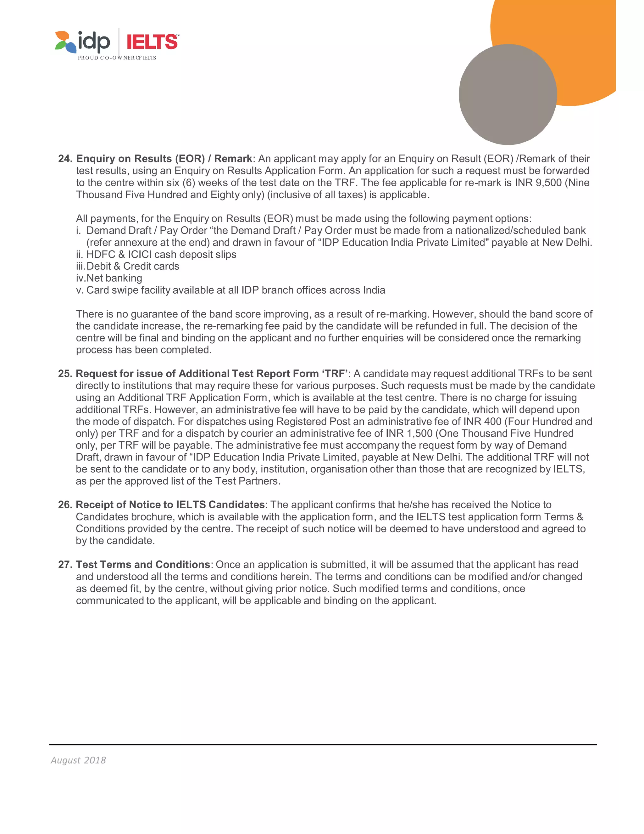 PR O UD C O -O W NER OF IELTS
August 2018
24. Enquiry on Results (EOR) / Remark: An applicant may apply for an Enquiry on Result (EOR) /Remark of their
test results, using an Enquiry on Results Application Form. An application for such a request must be forwarded
to the centre within six (6) weeks of the test date on the TRF. The fee applicable for re-mark is INR 9,500 (Nine
Thousand Five Hundred and Eighty only) (inclusive of all taxes) is applicable.
All payments, for the Enquiry on Results (EOR) must be made using the following payment options:
i. Demand Draft / Pay Order “the Demand Draft / Pay Order must be made from a nationalized/scheduled bank
(refer annexure at the end) and drawn in favour of “IDP Education India Private Limited payable at New Delhi.
ii. HDFC  ICICI cash deposit slips
iii.Debit  Credit cards
iv.Net banking
v. Card swipe facility available at all IDP branch offices across India
There is no guarantee of the band score improving, as a result of re-marking. However, should the band score of
the candidate increase, the re-remarking fee paid by the candidate will be refunded in full. The decision of the
centre will be final and binding on the applicant and no further enquiries will be considered once the remarking
process has been completed.
25. Request for issue of Additional Test Report Form ‘TRF’: A candidate may request additional TRFs to be sent
directly to institutions that may require these for various purposes. Such requests must be made by the candidate
using an Additional TRF Application Form, which is available at the test centre. There is no charge for issuing
additional TRFs. However, an administrative fee will have to be paid by the candidate, which will depend upon
the mode of dispatch. For dispatches using Registered Post an administrative fee of INR 400 (Four Hundred and
only) per TRF and for a dispatch by courier an administrative fee of INR 1,500 (One Thousand Five Hundred
only, per TRF will be payable. The administrative fee must accompany the request form by way of Demand
Draft, drawn in favour of “IDP Education India Private Limited, payable at New Delhi. The additional TRF will not
be sent to the candidate or to any body, institution, organisation other than those that are recognized by IELTS,
as per the approved list of the Test Partners.
26. Receipt of Notice to IELTS Candidates: The applicant confirms that he/she has received the Notice to
Candidates brochure, which is available with the application form, and the IELTS test application form Terms 
Conditions provided by the centre. The receipt of such notice will be deemed to have understood and agreed to
by the candidate.
27. Test Terms and Conditions: Once an application is submitted, it will be assumed that the applicant has read
and understood all the terms and conditions herein. The terms and conditions can be modified and/or changed
as deemed fit, by the centre, without giving prior notice. Such modified terms and conditions, once
communicated to the applicant, will be applicable and binding on the applicant.
 