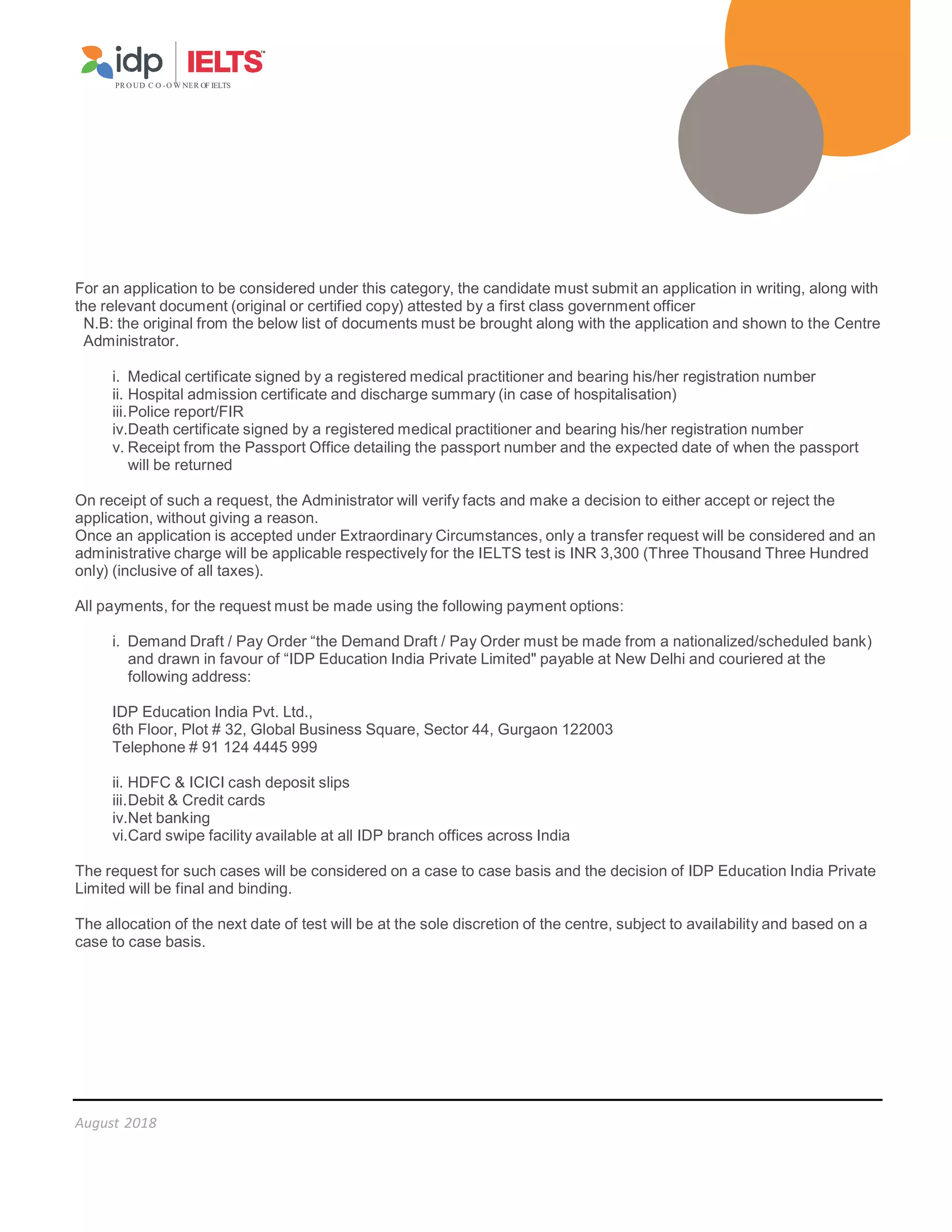 PR O UD C O -O W NER OF IELTS
August 2018
For an application to be considered under this category, the candidate must submit an application in writing, along with
the relevant document (original or certified copy) attested by a first class government officer
N.B: the original from the below list of documents must be brought along with the application and shown to the Centre
Administrator.
i. Medical certificate signed by a registered medical practitioner and bearing his/her registration number
ii. Hospital admission certificate and discharge summary (in case of hospitalisation)
iii.Police report/FIR
iv.Death certificate signed by a registered medical practitioner and bearing his/her registration number
v. Receipt from the Passport Office detailing the passport number and the expected date of when the passport
will be returned
On receipt of such a request, the Administrator will verify facts and make a decision to either accept or reject the
application, without giving a reason.
Once an application is accepted under Extraordinary Circumstances, only a transfer request will be considered and an
administrative charge will be applicable respectively for the IELTS test is INR 3,300 (Three Thousand Three Hundred
only) (inclusive of all taxes).
All payments, for the request must be made using the following payment options:
i. Demand Draft / Pay Order “the Demand Draft / Pay Order must be made from a nationalized/scheduled bank)
and drawn in favour of “IDP Education India Private Limited payable at New Delhi and couriered at the
following address:
IDP Education India Pvt. Ltd.,
6th Floor, Plot # 32, Global Business Square, Sector 44, Gurgaon 122003
Telephone # 91 124 4445 999
ii. HDFC  ICICI cash deposit slips
iii.Debit  Credit cards
iv.Net banking
vi.Card swipe facility available at all IDP branch offices across India
The request for such cases will be considered on a case to case basis and the decision of IDP Education India Private
Limited will be final and binding.
The allocation of the next date of test will be at the sole discretion of the centre, subject to availability and based on a
case to case basis.
 