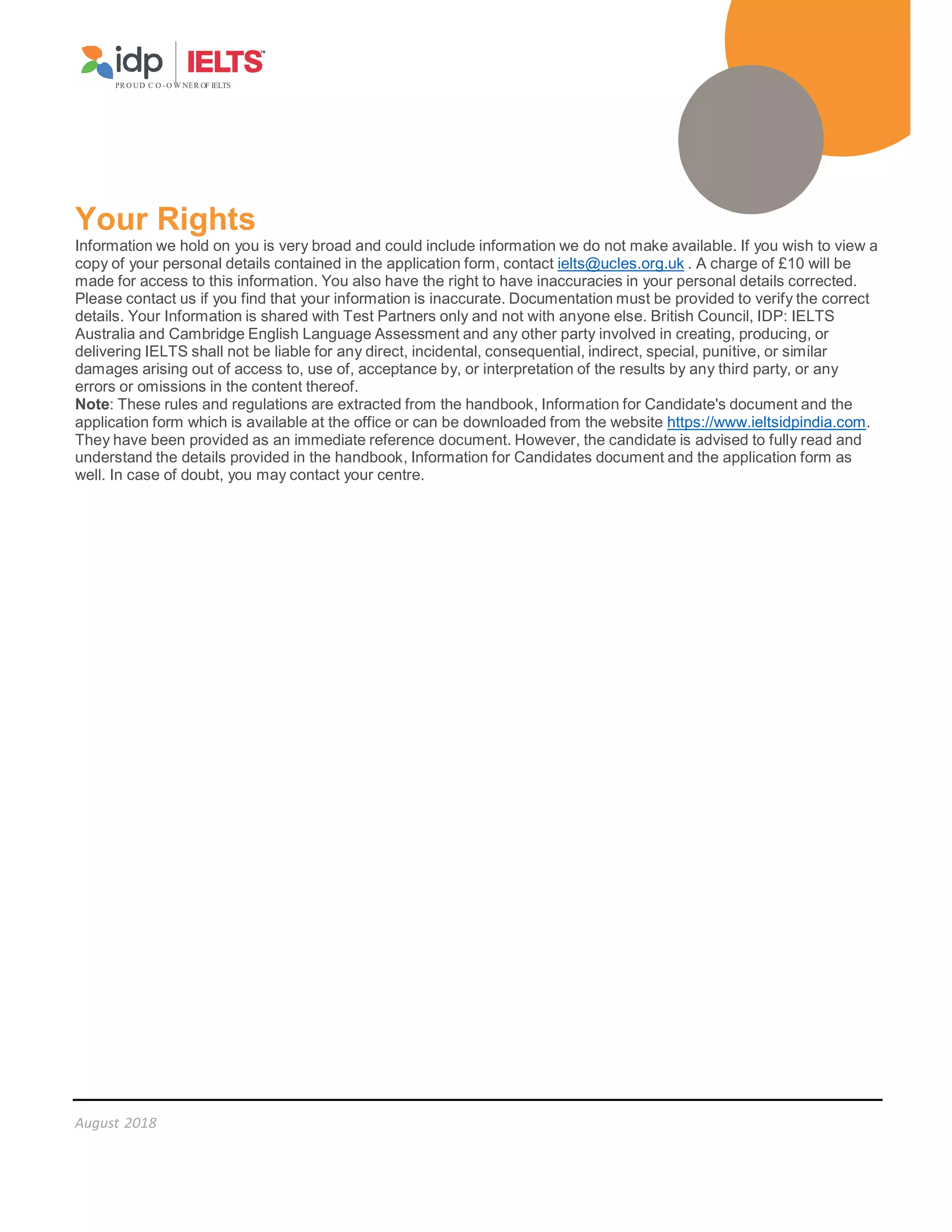August 2018
PR O UD C O -O W NER OF IELTS
Your Rights
Information we hold on you is very broad and could include information we do not make available. If you wish to view a
copy of your personal details contained in the application form, contact ielts@ucles.org.uk . A charge of £10 will be
made for access to this information. You also have the right to have inaccuracies in your personal details corrected.
Please contact us if you find that your information is inaccurate. Documentation must be provided to verify the correct
details. Your Information is shared with Test Partners only and not with anyone else. British Council, IDP: IELTS
Australia and Cambridge English Language Assessment and any other party involved in creating, producing, or
delivering IELTS shall not be liable for any direct, incidental, consequential, indirect, special, punitive, or similar
damages arising out of access to, use of, acceptance by, or interpretation of the results by any third party, or any
errors or omissions in the content thereof.
Note: These rules and regulations are extracted from the handbook, Information for Candidate's document and the
application form which is available at the office or can be downloaded from the website https://www.ieltsidpindia.com.
They have been provided as an immediate reference document. However, the candidate is advised to fully read and
understand the details provided in the handbook, Information for Candidates document and the application form as
well. In case of doubt, you may contact your centre.
 