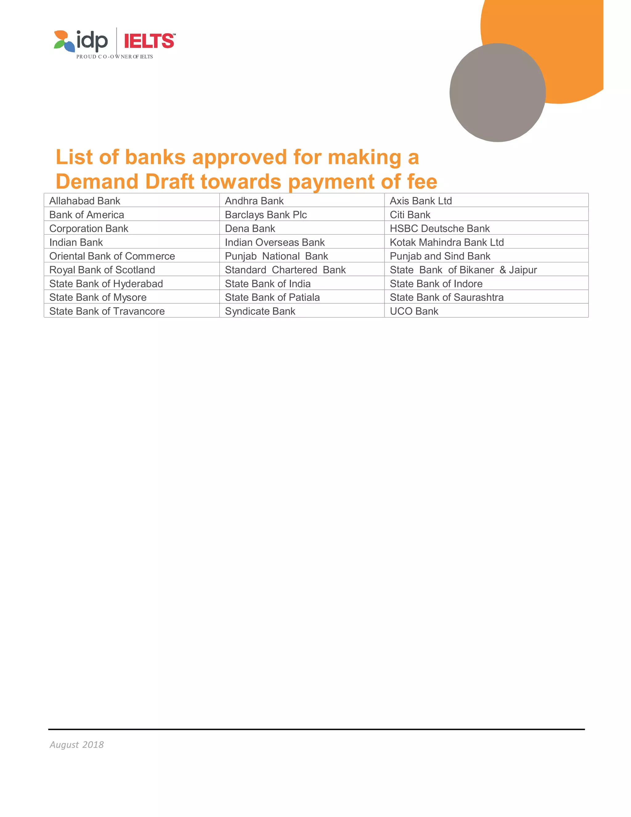 August 2018
PR O UD C O -O W NER OF IELTS
List of banks approved for making a
Demand Draft towards payment of fee
Allahabad Bank Andhra Bank Axis Bank Ltd
Bank of America Barclays Bank Plc Citi Bank
Corporation Bank Dena Bank HSBC Deutsche Bank
Indian Bank Indian Overseas Bank Kotak Mahindra Bank Ltd
Oriental Bank of Commerce Punjab National Bank Punjab and Sind Bank
Royal Bank of Scotland Standard Chartered Bank State Bank of Bikaner  Jaipur
State Bank of Hyderabad State Bank of India State Bank of Indore
State Bank of Mysore State Bank of Patiala State Bank of Saurashtra
State Bank of Travancore Syndicate Bank UCO Bank
 