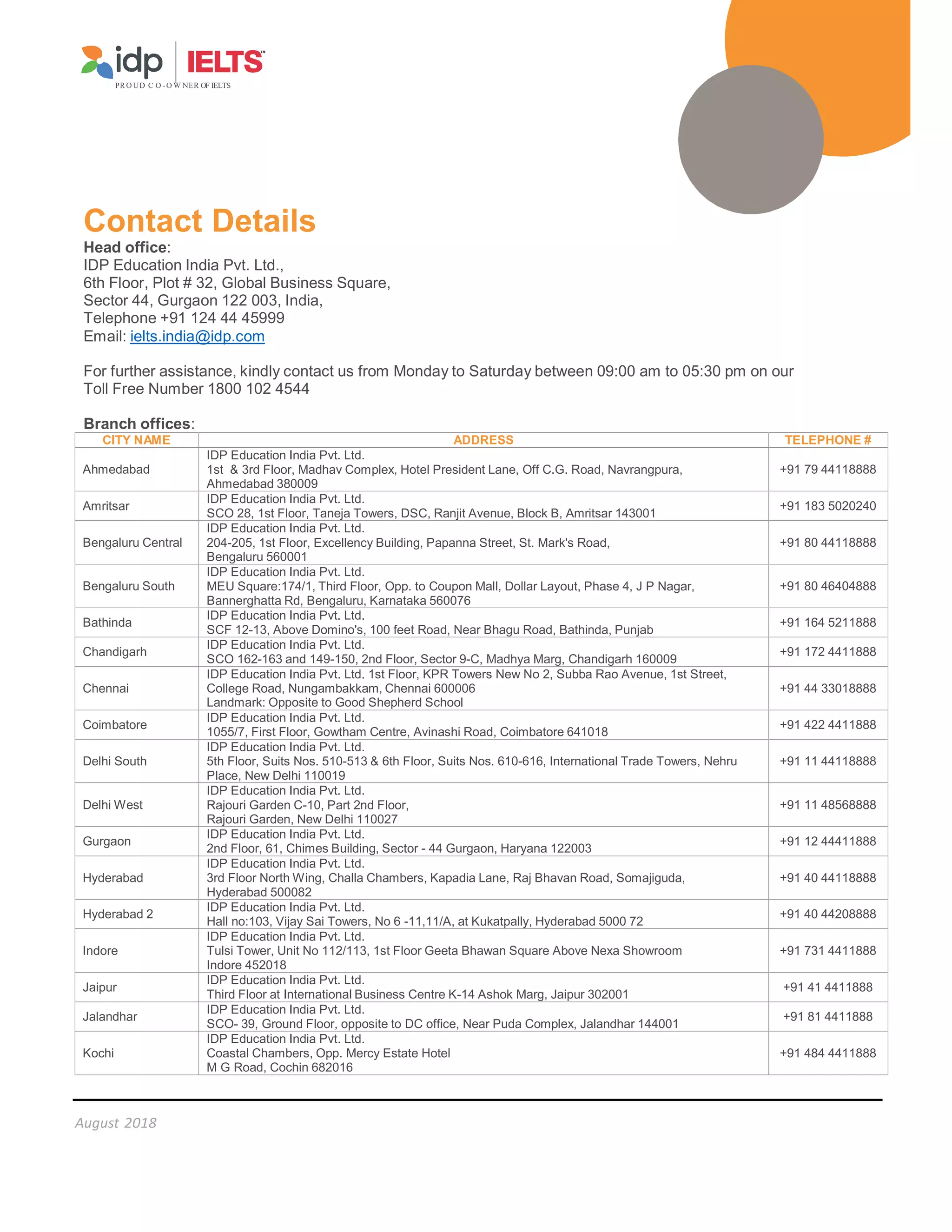 August 2018
PR O UD C O -O W NER OF IELTS
Contact Details
Head office:
IDP Education India Pvt. Ltd.,
6th Floor, Plot # 32, Global Business Square,
Sector 44, Gurgaon 122 003, India,
Telephone +91 124 44 45999
Email: ielts.india@idp.com
For further assistance, kindly contact us from Monday to Saturday between 09:00 am to 05:30 pm on our
Toll Free Number 1800 102 4544
Branch offices:
CITY NAME ADDRESS TELEPHONE #
Ahmedabad
IDP Education India Pvt. Ltd.
1st  3rd Floor, Madhav Complex, Hotel President Lane, Off C.G. Road, Navrangpura,
Ahmedabad 380009
+91 79 44118888
Amritsar
IDP Education India Pvt. Ltd.
SCO 28, 1st Floor, Taneja Towers, DSC, Ranjit Avenue, Block B, Amritsar 143001
+91 183 5020240
Bengaluru Central
IDP Education India Pvt. Ltd.
204-205, 1st Floor, Excellency Building, Papanna Street, St. Mark's Road,
Bengaluru 560001
+91 80 44118888
Bengaluru South
IDP Education India Pvt. Ltd.
MEU Square:174/1, Third Floor, Opp. to Coupon Mall, Dollar Layout, Phase 4, J P Nagar,
Bannerghatta Rd, Bengaluru, Karnataka 560076
+91 80 46404888
Bathinda
IDP Education India Pvt. Ltd.
SCF 12-13, Above Domino's, 100 feet Road, Near Bhagu Road, Bathinda, Punjab
+91 164 5211888
Chandigarh
IDP Education India Pvt. Ltd.
SCO 162-163 and 149-150, 2nd Floor, Sector 9-C, Madhya Marg, Chandigarh 160009
+91 172 4411888
Chennai
IDP Education India Pvt. Ltd. 1st Floor, KPR Towers New No 2, Subba Rao Avenue, 1st Street,
College Road, Nungambakkam, Chennai 600006
Landmark: Opposite to Good Shepherd School
+91 44 33018888
Coimbatore
IDP Education India Pvt. Ltd.
1055/7, First Floor, Gowtham Centre, Avinashi Road, Coimbatore 641018
+91 422 4411888
Delhi South
IDP Education India Pvt. Ltd.
5th Floor, Suits Nos. 510-513  6th Floor, Suits Nos. 610-616, International Trade Towers, Nehru
Place, New Delhi 110019
+91 11 44118888
Delhi West
IDP Education India Pvt. Ltd.
Rajouri Garden C-10, Part 2nd Floor,
Rajouri Garden, New Delhi 110027
+91 11 48568888
Gurgaon
IDP Education India Pvt. Ltd.
2nd Floor, 61, Chimes Building, Sector - 44 Gurgaon, Haryana 122003
+91 12 44411888
Hyderabad
IDP Education India Pvt. Ltd.
3rd Floor North Wing, Challa Chambers, Kapadia Lane, Raj Bhavan Road, Somajiguda,
Hyderabad 500082
+91 40 44118888
Hyderabad 2
IDP Education India Pvt. Ltd.
Hall no:103, Vijay Sai Towers, No 6 -11,11/A, at Kukatpally, Hyderabad 5000 72
+91 40 44208888
Indore
IDP Education India Pvt. Ltd.
Tulsi Tower, Unit No 112/113, 1st Floor Geeta Bhawan Square Above Nexa Showroom
Indore 452018
+91 731 4411888
Jaipur
IDP Education India Pvt. Ltd.
Third Floor at International Business Centre K-14 Ashok Marg, Jaipur 302001
+91 41 4411888
Jalandhar
IDP Education India Pvt. Ltd.
SCO- 39, Ground Floor, opposite to DC office, Near Puda Complex, Jalandhar 144001
+91 81 4411888
Kochi
IDP Education India Pvt. Ltd.
Coastal Chambers, Opp. Mercy Estate Hotel
M G Road, Cochin 682016
+91 484 4411888
 