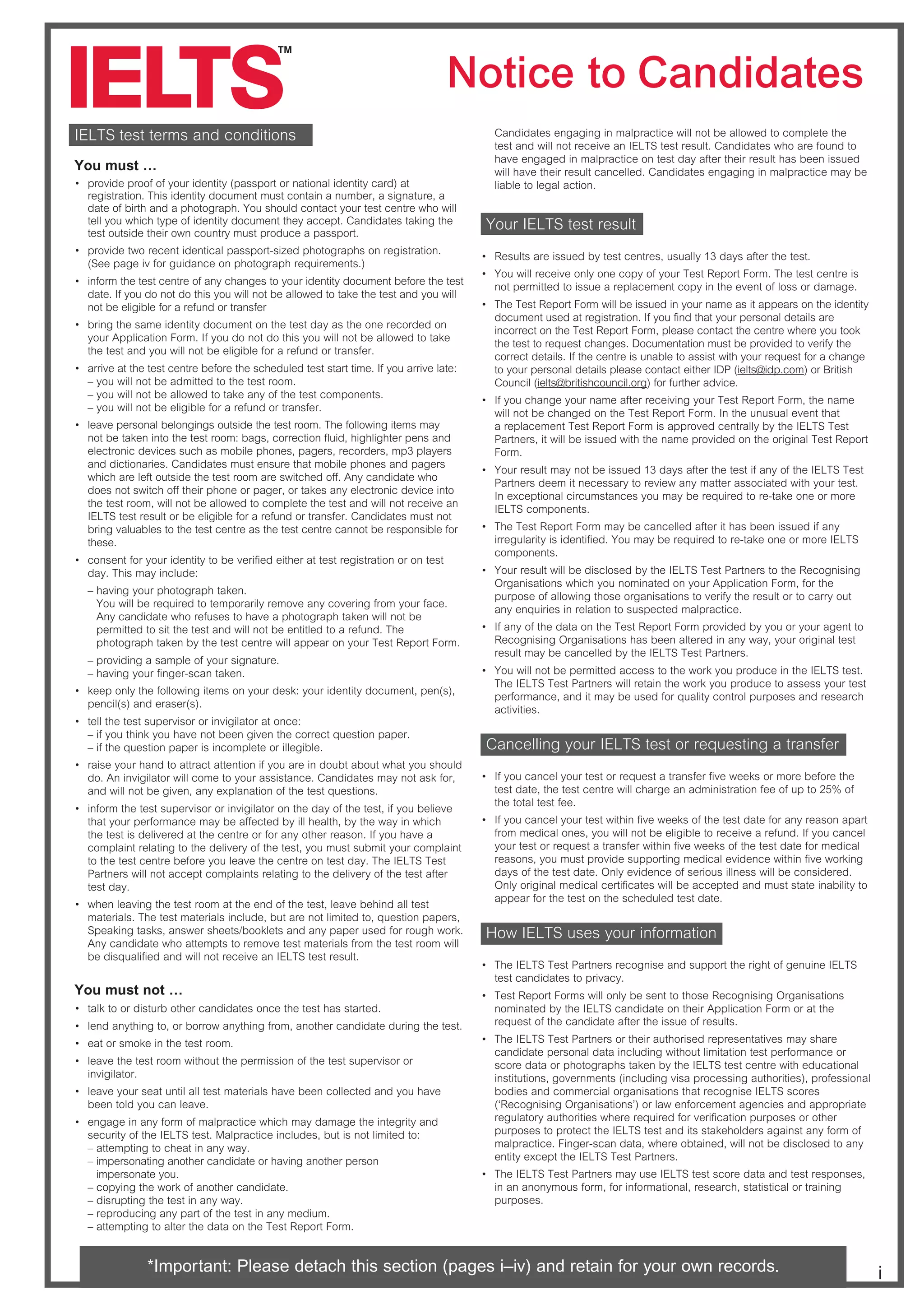 Notice to Candidates
i
IELTS test terms and conditions
You must …
~ provide proof of your identity (passport or national identity card) at
registration. This identity document must contain a number, a signature, a
date of birth and a photograph. You should contact your test centre who will
tell you which type of identity document they accept. Candidates taking the
test outside their own country must produce a passport.
~ provide two recent identical passport-sized photographs on registration.
(See page iv for guidance on photograph requirements.)
~ inform the test centre of any changes to your identity document before the test
date. If you do not do this you will not be allowed to take the test and you will
not be eligible for a refund or transfer
~ bring the same identity document on the test day as the one recorded on
your Application Form. If you do not do this you will not be allowed to take
the test and you will not be eligible for a refund or transfer.
~ arrive at the test centre before the scheduled test start time. If you arrive late:
– you will not be admitted to the test room.
– you will not be allowed to take any of the test components.
– you will not be eligible for a refund or transfer.
~ leave personal belongings outside the test room. The following items may
not be taken into the test room: bags, correction fluid, highlighter pens and
electronic devices such as mobile phones, pagers, recorders, mp3 players
and dictionaries. Candidates must ensure that mobile phones and pagers
which are left outside the test room are switched off. Any candidate who
does not switch off their phone or pager, or takes any electronic device into
the test room, will not be allowed to complete the test and will not receive an
IELTS test result or be eligible for a refund or transfer. Candidates must not
bring valuables to the test centre as the test centre cannot be responsible for
these.
~ consent for your identity to be verified either at test registration or on test
day. This may include:
– having your photograph taken.
You will be required to temporarily remove any covering from your face.
Any candidate who refuses to have a photograph taken will not be
permitted to sit the test and will not be entitled to a refund. The
photograph taken by the test centre will appear on your Test Report Form.
– providing a sample of your signature.
– having your finger-scan taken.
~ keep only the following items on your desk: your identity document, pen(s),
pencil(s) and eraser(s).
~ tell the test supervisor or invigilator at once:
– if you think you have not been given the correct question paper.
– if the question paper is incomplete or illegible.
~ raise your hand to attract attention if you are in doubt about what you should
do. An invigilator will come to your assistance. Candidates may not ask for,
and will not be given, any explanation of the test questions.
~ inform the test supervisor or invigilator on the day of the test, if you believe
that your performance may be affected by ill health, by the way in which
the test is delivered at the centre or for any other reason. If you have a
complaint relating to the delivery of the test, you must submit your complaint
to the test centre before you leave the centre on test day. The IELTS Test
Partners will not accept complaints relating to the delivery of the test after
test day.
~ when leaving the test room at the end of the test, leave behind all test
materials. The test materials include, but are not limited to, question papers,
Speaking tasks, answer sheets/booklets and any paper used for rough work.
Any candidate who attempts to remove test materials from the test room will
be disqualified and will not receive an IELTS test result.
You must not …
~ talk to or disturb other candidates once the test has started.
~ lend anything to, or borrow anything from, another candidate during the test.
~ eat or smoke in the test room.
~ leave the test room without the permission of the test supervisor or
invigilator.
~ leave your seat until all test materials have been collected and you have
been told you can leave.
~ engage in any form of malpractice which may damage the integrity and
security of the IELTS test. Malpractice includes, but is not limited to:
– attempting to cheat in any way.
– impersonating another candidate or having another person
impersonate you.
– copying the work of another candidate.
– disrupting the test in any way.
– reproducing any part of the test in any medium.
– attempting to alter the data on the Test Report Form.
Candidates engaging in malpractice will not be allowed to complete the
test and will not receive an IELTS test result. Candidates who are found to
have engaged in malpractice on test day after their result has been issued
will have their result cancelled. Candidates engaging in malpractice may be
liable to legal action.
Your IELTS test result
~ Results are issued by test centres, usually 13 days after the test.
~ You will receive only one copy of your Test Report Form. The test centre is
not permitted to issue a replacement copy in the event of loss or damage.
~ The Test Report Form will be issued in your name as it appears on the identity
document used at registration. If you find that your personal details are
incorrect on the Test Report Form, please contact the centre where you took
the test to request changes. Documentation must be provided to verify the
correct details. If the centre is unable to assist with your request for a change
to your personal details please contact either IDP (ielts@idp.com) or British
Council (ielts@britishcouncil.org) for further advice.
~ If you change your name after receiving your Test Report Form, the name
will not be changed on the Test Report Form. In the unusual event that
a replacement Test Report Form is approved centrally by the IELTS Test
Partners, it will be issued with the name provided on the original Test Report
Form.
~ Your result may not be issued 13 days after the test if any of the IELTS Test
Partners deem it necessary to review any matter associated with your test.
In exceptional circumstances you may be required to re-take one or more
IELTS components.
~ The Test Report Form may be cancelled after it has been issued if any
irregularity is identified. You may be required to re-take one or more IELTS
components.
~ Your result will be disclosed by the IELTS Test Partners to the Recognising
Organisations which you nominated on your Application Form, for the
purpose of allowing those organisations to verify the result or to carry out
any enquiries in relation to suspected malpractice.
~ If any of the data on the Test Report Form provided by you or your agent to
Recognising Organisations has been altered in any way, your original test
result may be cancelled by the IELTS Test Partners.
~ You will not be permitted access to the work you produce in the IELTS test.
The IELTS Test Partners will retain the work you produce to assess your test
performance, and it may be used for quality control purposes and research
activities.
Cancelling your IELTS test or requesting a transfer
~ If you cancel your test or request a transfer five weeks or more before the
test date, the test centre will charge an administration fee of up to 25% of
the total test fee.
~ If you cancel your test within five weeks of the test date for any reason apart
from medical ones, you will not be eligible to receive a refund. If you cancel
your test or request a transfer within five weeks of the test date for medical
reasons, you must provide supporting medical evidence within five working
days of the test date. Only evidence of serious illness will be considered.
Only original medical certificates will be accepted and must state inability to
appear for the test on the scheduled test date.
How IELTS uses your information
~ The IELTS Test Partners recognise and support the right of genuine IELTS
test candidates to privacy.
~ Test Report Forms will only be sent to those Recognising Organisations
nominated by the IELTS candidate on their Application Form or at the
request of the candidate after the issue of results.
~ The IELTS Test Partners or their authorised representatives may share
candidate personal data including without limitation test performance or
score data or photographs taken by the IELTS test centre with educational
institutions, governments (including visa processing authorities), professional
bodies and commercial organisations that recognise IELTS scores
(‘Recognising Organisations’) or law enforcement agencies and appropriate
regulatory authorities where required for verification purposes or other
purposes to protect the IELTS test and its stakeholders against any form of
malpractice. Finger-scan data, where obtained, will not be disclosed to any
entity except the IELTS Test Partners.
~ CWT84;CBCTbc?Pac]TabPhdbT84;CBcTbcbR^aTSPcPP]ScTbcaTb_^]bTb
in an anonymous form, for informational, research, statistical or training
purposes.
*Important: Please detach this section (pages i–iv) and retain for your own records.
 