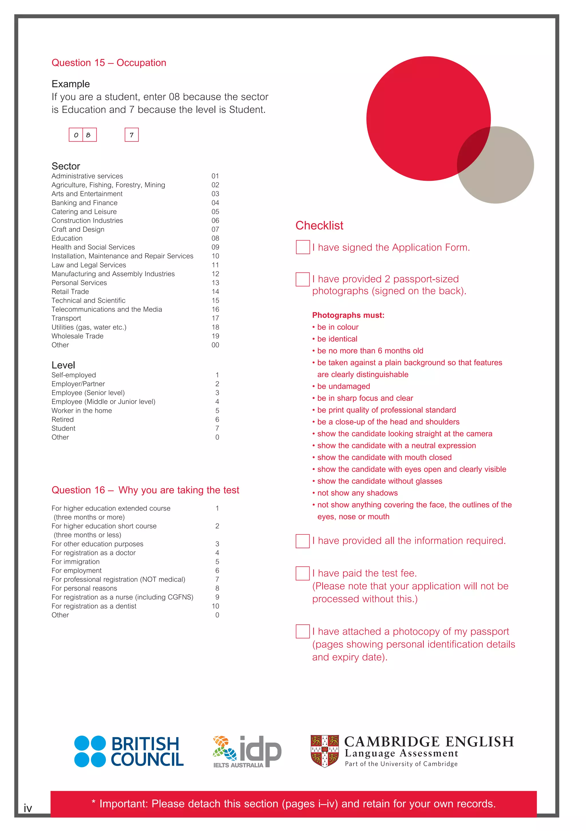 Question 15 – Occupation
Example
If you are a student, enter 08 because the sector
is Education and 7 because the level is Student.
Sector
Administrative services 01
Agriculture, Fishing, Forestry, Mining 02
Arts and Entertainment 03
Banking and Finance 04
Catering and Leisure 05
Construction Industries 06
Craft and Design 07
Education 08
Health and Social Services 09
Installation, Maintenance and Repair Services 10
Law and Legal Services 11
Manufacturing and Assembly Industries 12
Personal Services 13
Retail Trade 14
Technical and Scientific 15
Telecommunications and the Media 16
Transport 17
Utilities (gas, water etc.) 18
Wholesale Trade 19
Other 00
Level
Self-employed 1
Employer/Partner 2
Employee (Senior level) 3
Employee (Middle or Junior level) 4
Worker in the home 5
Retired 6
Student 7
Other 0
Question 16 – Why you are taking the test
For higher education extended course 1
(three months or more)
For higher education short course 2
(three months or less)
For other education purposes 3
For registration as a doctor 4
For immigration 5
For employment 6
For professional registration (NOT medical) 7
For personal reasons 8
For registration as a nurse (including CGFNS) 9
For registration as a dentist 10
Other 0
Checklist
I have signed the Application Form.
I have provided 2 passport-sized
photographs (signed on the back).
Photographs must:
  ~QTX]R^[^da
  ~QTXST]cXRP[
  ~QT]^^aTcWP]%^]cWb^[S
  ~
QTcPZT]PVPX]bcP_[PX]QPRZVa^d]Sb^cWPcUTPcdaTb
are clearly distinguishable
  ~QTd]SPPVTS
  ~QTX]bWPa_U^RdbP]SR[TPa
  ~QT_aX]c`dP[Xch^U_a^UTbbX^]P[bcP]SPaS
  ~QTPR[^bTd_^UcWTWTPSP]SbW^d[STab
  ~bW^fcWTRP]SXSPcT[^^ZX]VbcaPXVWcPccWTRPTaP
  ~bW^fcWTRP]SXSPcTfXcWP]TdcaP[Tg_aTbbX^]
  ~bW^fcWTRP]SXSPcTfXcW^dcWR[^bTS
  ~bW^fcWTRP]SXSPcTfXcWThTb^_T]P]SR[TPa[heXbXQ[T
~bW^fcWTRP]SXSPcTfXcW^dcV[PbbTb
  ~]^cbW^fP]hbWPS^fb
  ~
]^cbW^fP]hcWX]VR^eTaX]VcWTUPRTcWT^dc[X]Tb^UcWT
ThTb]^bT^a^dcW
I have provided all the information required.
I have paid the test fee.
(Please note that your application will not be
processed without this.)
I have attached a photocopy of my passport
(pages showing personal identification details
and expiry date).
iv
7
0 8
* Important: Please detach this section (pages i–iv) and retain for your own records.
 