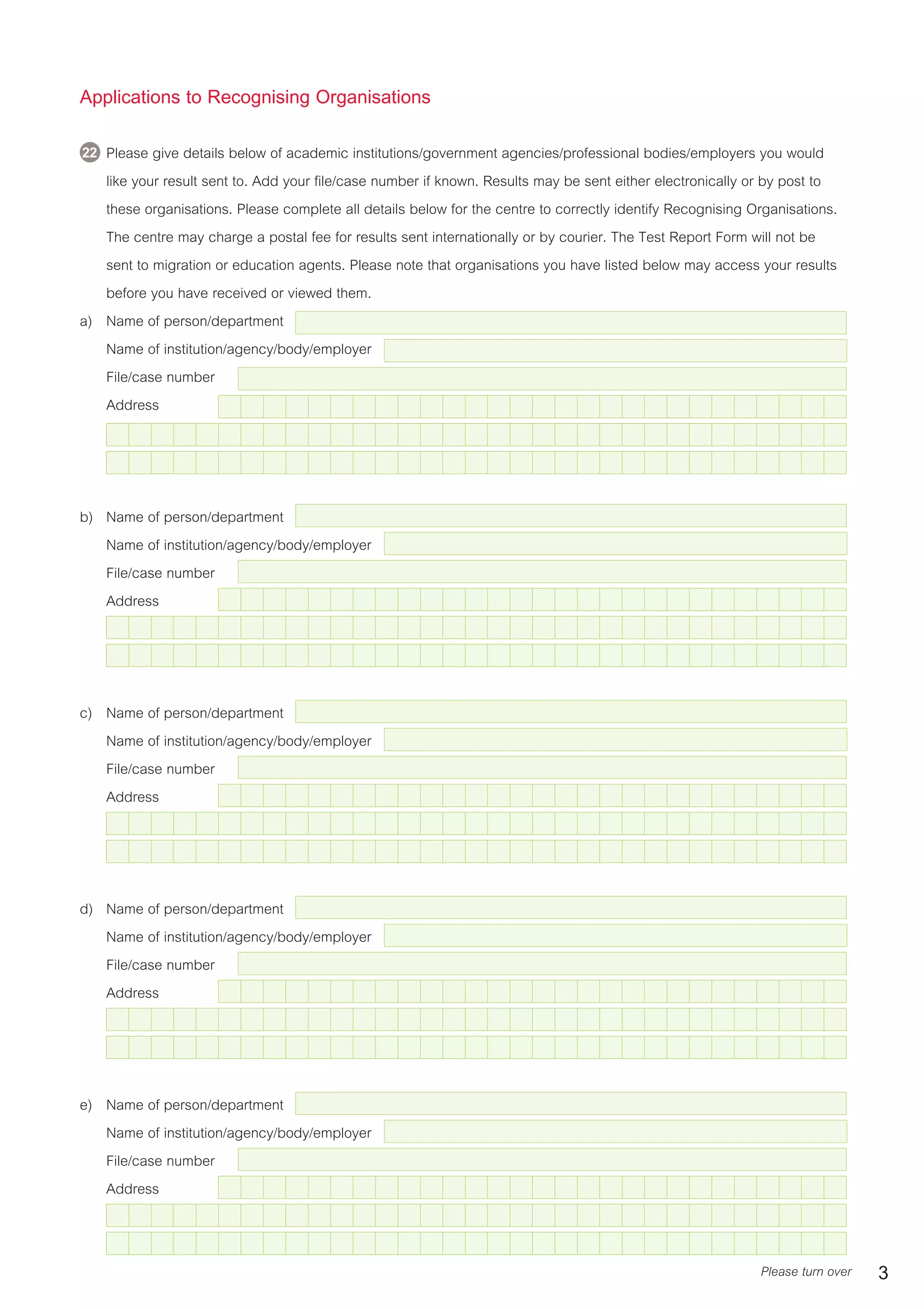 Applications to Recognising Organisations
24 Please give details below of academic institutions/government agencies/professional bodies/employers you would
like your result sent to. Add your file/case number if known. Results may be sent either electronically or by post to
these organisations. Please complete all details below for the centre to correctly identify Recognising Organisations.
The centre may charge a postal fee for results sent internationally or by courier. The Test Report Form will not be
sent to migration or education agents. Please note that organisations you have listed below may access your results
before you have received or viewed them.
a) Name of person/department
Name of institution/agency/body/employer
File/case number
Address
b) Name of person/department
Name of institution/agency/body/employer
File/case number
Address
c) Name of person/department
Name of institution/agency/body/employer
File/case number
Address
d) Name of person/department
Name of institution/agency/body/employer
File/case number
Address
e) Name of person/department
Name of institution/agency/body/employer
File/case number
Address
Please turn over 3
22
 