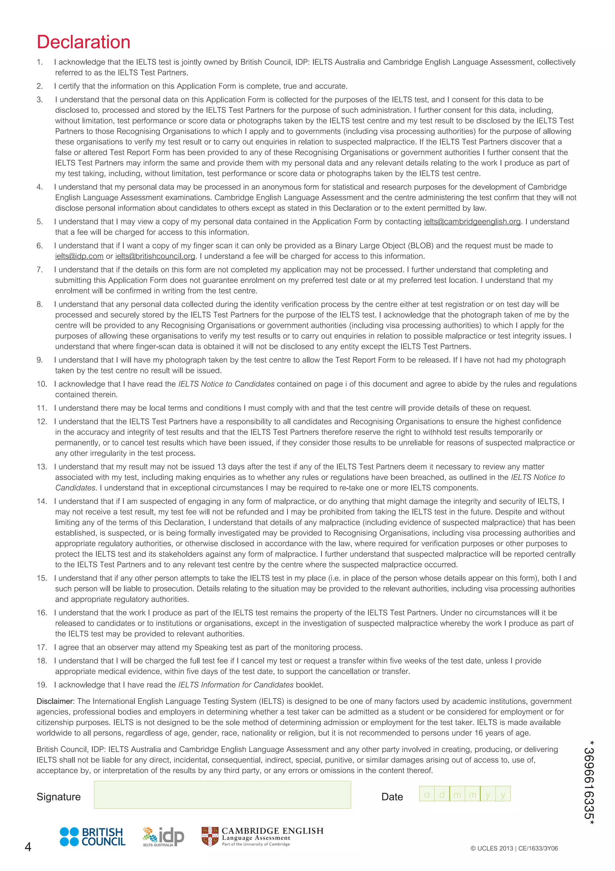 © UCLES 2013 | CE/1633/3Y06
*
3696616335*
Declaration
1. I acknowledge that the IELTS test is jointly owned by British Council, IDP: IELTS Australia and Cambridge English Language Assessment, collectively
referred to as the IELTS Test Partners.
2. I certify that the information on this Application Form is complete, true and accurate.
3. I understand that the personal data on this Application Form is collected for the purposes of the IELTS test, and I consent for this data to be
disclosed to, processed and stored by the IELTS Test Partners for the purpose of such administration. I further consent for this data, including,
without limitation, test performance or score data or photographs taken by the IELTS test centre and my test result to be disclosed by the IELTS Test
Partners to those Recognising Organisations to which I apply and to governments (including visa processing authorities) for the purpose of allowing
these organisations to verify my test result or to carry out enquiries in relation to suspected malpractice. If the IELTS Test Partners discover that a
false or altered Test Report Form has been provided to any of these Recognising Organisations or government authorities I further consent that the
IELTS Test Partners may inform the same and provide them with my personal data and any relevant details relating to the work I produce as part of
my test taking, including, without limitation, test performance or score data or photographs taken by the IELTS test centre.
4. I understand that my personal data may be processed in an anonymous form for statistical and research purposes for the development of Cambridge
English Language Assessment examinations. Cambridge English Language Assessment and the centre administering the test confirm that they will not
disclose personal information about candidates to others except as stated in this Declaration or to the extent permitted by law.
5. I understand that I may view a copy of my personal data contained in the Application Form by contacting ielts@cambridgeenglish.org. I understand
that a fee will be charged for access to this information.
6. I understand that if I want a copy of my finger scan it can only be provided as a Binary Large Object (BLOB) and the request must be made to
ielts@idp.com or ielts@britishcouncil.org. I understand a fee will be charged for access to this information.
7. I understand that if the details on this form are not completed my application may not be processed. I further understand that completing and
submitting this Application Form does not guarantee enrolment on my preferred test date or at my preferred test location. I understand that my
enrolment will be confirmed in writing from the test centre.
8. I understand that any personal data collected during the identity verification process by the centre either at test registration or on test day will be
processed and securely stored by the IELTS Test Partners for the purpose of the IELTS test. I acknowledge that the photograph taken of me by the
centre will be provided to any Recognising Organisations or government authorities (including visa processing authorities) to which I apply for the
purposes of allowing these organisations to verify my test results or to carry out enquiries in relation to possible malpractice or test integrity issues. I
understand that where finger-scan data is obtained it will not be disclosed to any entity except the IELTS Test Partners.
9. I understand that I will have my photograph taken by the test centre to allow the Test Report Form to be released. If I have not had my photograph
taken by the test centre no result will be issued.
10. I acknowledge that I have read the IELTS Notice to Candidates contained on page i of this document and agree to abide by the rules and regulations
contained therein.
11. I understand there may be local terms and conditions I must comply with and that the test centre will provide details of these on request.
12. I understand that the IELTS Test Partners have a responsibility to all candidates and Recognising Organisations to ensure the highest confidence
in the accuracy and integrity of test results and that the IELTS Test Partners therefore reserve the right to withhold test results temporarily or
permanently, or to cancel test results which have been issued, if they consider those results to be unreliable for reasons of suspected malpractice or
any other irregularity in the test process.
13. I understand that my result may not be issued 13 days after the test if any of the IELTS Test Partners deem it necessary to review any matter
associated with my test, including making enquiries as to whether any rules or regulations have been breached, as outlined in the IELTS Notice to
Candidates. I understand that in exceptional circumstances I may be required to re-take one or more IELTS components.
14. I understand that if I am suspected of engaging in any form of malpractice, or do anything that might damage the integrity and security of IELTS, I
may not receive a test result, my test fee will not be refunded and I may be prohibited from taking the IELTS test in the future. Despite and without
limiting any of the terms of this Declaration, I understand that details of any malpractice (including evidence of suspected malpractice) that has been
established, is suspected, or is being formally investigated may be provided to Recognising Organisations, including visa processing authorities and
appropriate regulatory authorities, or otherwise disclosed in accordance with the law, where required for verification purposes or other purposes to
protect the IELTS test and its stakeholders against any form of malpractice. I further understand that suspected malpractice will be reported centrally
to the IELTS Test Partners and to any relevant test centre by the centre where the suspected malpractice occurred.
15. I understand that if any other person attempts to take the IELTS test in my place (i.e. in place of the person whose details appear on this form), both I and
such person will be liable to prosecution. Details relating to the situation may be provided to the relevant authorities, including visa processing authorities
and appropriate regulatory authorities.
16. I understand that the work I produce as part of the IELTS test remains the property of the IELTS Test Partners. Under no circumstances will it be
released to candidates or to institutions or organisations, except in the investigation of suspected malpractice whereby the work I produce as part of
the IELTS test may be provided to relevant authorities.
17. I agree that an observer may attend my Speaking test as part of the monitoring process.
18. I understand that I will be charged the full test fee if I cancel my test or request a transfer within five weeks of the test date, unless I provide
appropriate medical evidence, within five days of the test date, to support the cancellation or transfer.
19. I acknowledge that I have read the IELTS Information for Candidates booklet.
Disclaimer: The International English Language Testing System (IELTS) is designed to be one of many factors used by academic institutions, government
agencies, professional bodies and employers in determining whether a test taker can be admitted as a student or be considered for employment or for
citizenship purposes. IELTS is not designed to be the sole method of determining admission or employment for the test taker. IELTS is made available
worldwide to all persons, regardless of age, gender, race, nationality or religion, but it is not recommended to persons under 16 years of age.
British Council, IDP: IELTS Australia and Cambridge English Language Assessment and any other party involved in creating, producing, or delivering
IELTS shall not be liable for any direct, incidental, consequential, indirect, special, punitive, or similar damages arising out of access to, use of,
acceptance by, or interpretation of the results by any third party, or any errors or omissions in the content thereof.
Signature Date
4
d d m m y y
 