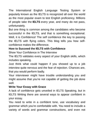 The International English Language Testing System or
popularly known as the IELTS is recognized all over the world
as the most popular exam to test English proficiency. Millions
of people take the IELTS every year, and many do not pass,
unfortunately.
But one thing is common among the candidates who become
successful in the IELTS, and that is something exceptional.
Well, it is Confidence! The self confidence the key to passing
the IELTS with flying colors. This blog tells you how self-
confidence makes the difference.
How to Succeed the IELTS with Confidence
Show Your Confidence in The Interview
The IELTS validates every aspect of your English skills, which
includes speaking.
Just think what could happen if you showed up to a job
interview quite nervous and the fear of rejection. Chances are,
that you would perform badly.
Your interviewer might have trouble understanding you and
might assume that you’re not capable of getting the job done
well.
Write Your Essay with Grace
A lack of confidence gets unveiled in IELTS Speaking, but in
IELTS Writing there are several ways to appear confident in
your essay.
You need to write in a confident tone, use vocabulary and
grammar which you’re comfortable with. You need to include a
variety of words and grammar constructions, and even not
 