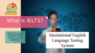 What is IELTS?
The IELTS test measures
ability to communicate
in English for people
who intend to work or
study where English is
the language of
communication
(www.ielts.org).
International English
Language Testing
System
 