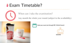 Exam Timetable?
When can i take the examination?
Any month the whole year round (subject to the availability)
Book your exam test through IDP / British Council
SUCCESS
 